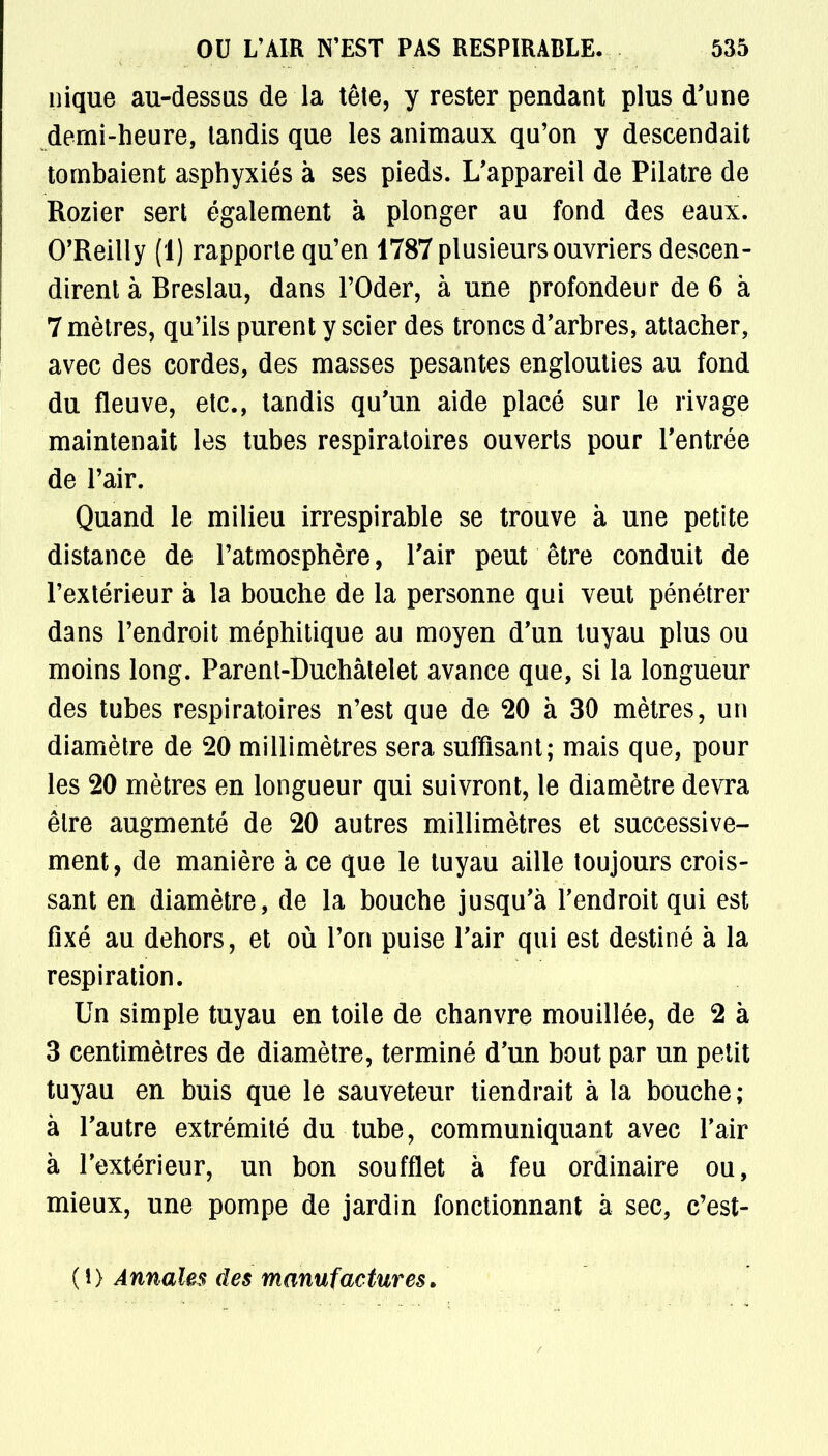 nique au-dessus de la tête, y rester pendant plus d'une demi-heure, tandis que les animaux qu'on y descendait tombaient asphyxiés à ses pieds. L'appareil de Pilatre de Rozier sert également à plonger au fond des eaux. O'Reilly (1) rapporte qu'en 1787 plusieurs ouvriers descen- dirent à Breslau, dans l'Oder, à une profondeur de 6 à 7 mètres, qu'ils purent y scier des troncs d'arbres, attacher, avec des cordes, des masses pesantes englouties au fond du fleuve, etc., tandis qu'un aide placé sur le rivage maintenait les tubes respiratoires ouverts pour l'entrée de l'air. Quand le milieu irrespirable se trouve à une petite distance de l'atmosphère, l'air peut être conduit de l'extérieur à la bouche de la personne qui veut pénétrer dans l'endroit méphitique au moyen d'un tuyau plus ou moins long. Parent-Duchâtelet avance que, si la longueur des tubes respiratoires n'est que de 20 à 30 mètres, un diamètre de 20 millimètres sera suffisant; mais que, pour les 20 mètres en longueur qui suivront, le diamètre devra être augmenté de 20 autres millimètres et successive- ment, de manière à ce que le tuyau aille toujours crois- sant en diamètre, de la bouche jusqu'à l'endroit qui est fixé au dehors, et où l'on puise l'air qui est destiné à la respiration. Un simple tuyau en toile de chanvre mouillée, de 2 à 3 centimètres de diamètre, terminé d'un bout par un petit tuyau en buis que le sauveteur tiendrait à la bouche ; à l'autre extrémité du tube, communiquant avec l'air à l'extérieur, un bon soufflet à feu ordinaire ou, mieux, une pompe de jardin fonctionnant à sec, c'est- (0 Annales des manufactures.