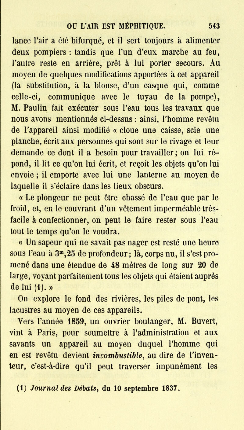 lance l'air a été bifurqué, et il sert toujours à alimenter deux pompiers : tandis que l'un d'eux marche au feu, l'autre reste en arrière, prêt à lui porter secours. Au moyen de quelques modifications apportées à cet appareil (la substitution, à la blouse, d'un casque qui, comme celle-ci, communique avec le tuyau de la pompe), M. Paulin fait exécuter sous l'eau tous les travaux que nous avons mentionnés ci-dessus : ainsi, l'homme revêtu de l'appareil ainsi modifié « cloue une caisse, scie une planche, écrit aux personnes qui sont sur le rivage et leur demande ce dont il a besoin pour travailler ; on lui ré- pond, il lit ce qu'on lui écrit, et reçoit les objets qu'on lui envoie ; il emporte avec lui une lanterne au moyen de laquelle il s'éclaire dans les lieux obscurs. « Le plongeur ne peut être chassé de l'eau que par le froid, et, en le couvrant d'un vêtement imperméable très- facile à confectionner, on peut le faire rester sous l'eau tout le temps qu'on le voudra. « Un sapeur qui ne savait pas nager est resté une heure sous l'eau à 3m,25 de profondeur; là, corps nu, il s'est pro- mené dans une étendue de 48 mètres de long sur 20 de large, voyant parfaitement tous les objets qui étaient auprès de lui (1). » On explore le fond des rivières, les piles de pont, les lacustres au moyen de ces appareils. Vers l'année 1859, un ouvrier boulanger, M. Buvert, vint à Paris, pour soumettre à l'administration et aux savants un appareil au moyen duquel l'homme qui en est revêtu devient incombustible, au dire de l'inven- teur, c'est-à-dire qu'il peut traverser impunément les (1) Journal des Débats, du 10 septembre 1837.