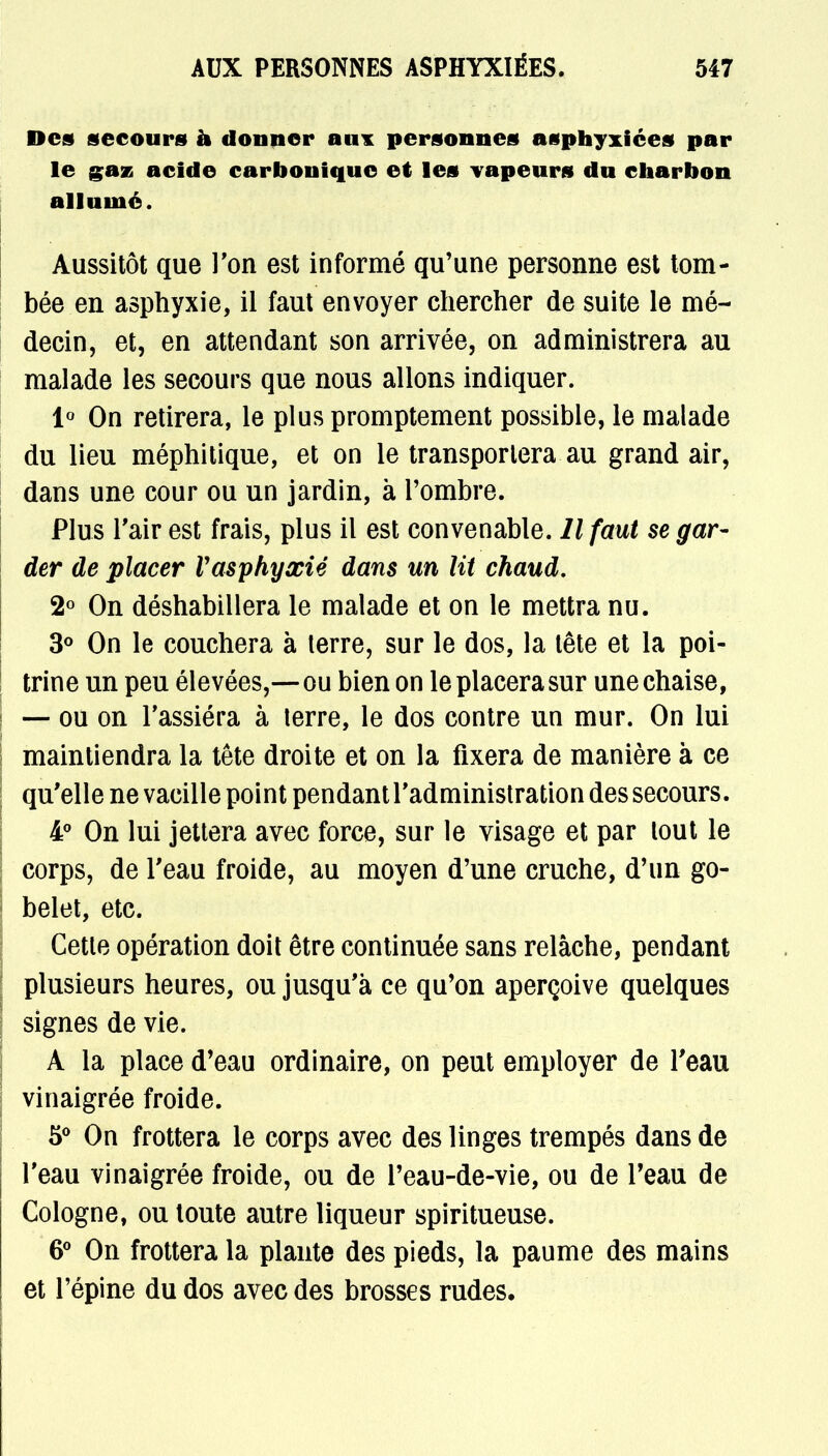 Des secours à donner aux personnes asphyxiées par le gaz acide carbonique et les Tapeurs du charbon allumé. Aussitôt que l'on est informé qu'une personne est tom- bée en asphyxie, il faut envoyer chercher de suite le mé- decin, et, en attendant son arrivée, on administrera au malade les secours que nous allons indiquer. 1° On retirera, le plus promptement possible, le malade du lieu méphitique, et on le transportera au grand air, dans une cour ou un jardin, à l'ombre. Plus l'air est frais, plus il est convenable. Il faut se gar- der de placer l'asphyxié dans un lit chaud. 2° On déshabillera le malade et on le mettra nu. 3° On le couchera à terre, sur le dos, la tête et la poi- trine un peu élevées,—ou bien on le placera sur une chaise, — ou on l'assiéra à lerre, le dos contre un mur. On lui maintiendra la tête droite et on la fixera de manière à ce qu'elle ne vacille point pendant l'administration des secours. 4° On lui jettera avec force, sur le visage et par tout le corps, de l'eau froide, au moyen d'une cruche, d'un go- belet, etc. Cette opération doit être continuée sans relâche, pendant plusieurs heures, ou jusqu'à ce qu'on aperçoive quelques signes de vie. A la place d'eau ordinaire, on peut employer de l'eau vinaigrée froide. 5° On frottera le corps avec des linges trempés dans de l'eau vinaigrée froide, ou de l'eau-de-vie, ou de l'eau de Cologne, ou toute autre liqueur spiritueuse. 6° On frottera la plante des pieds, la paume des mains et l'épine du dos avec des brosses rudes.