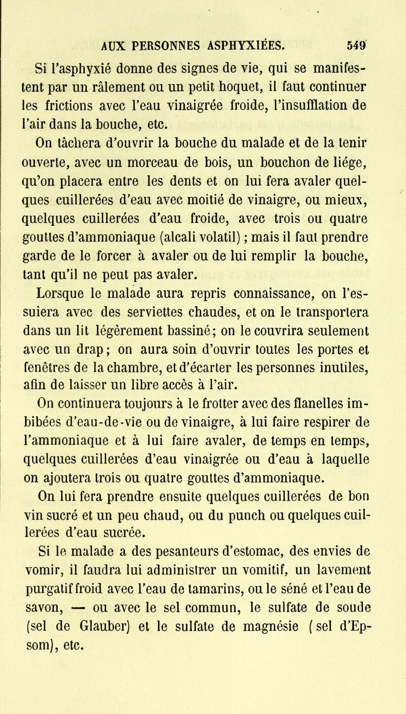 Si l'asphyxié donne des signes de vie, qui se manifes- tent par un râlement ou un petit hoquet, il faut continuer les frictions avec l'eau vinaigrée froide, l'insufflation de l'air dans la bouche, etc. On tâchera d'ouvrir la bouche du malade et de la tenir ouverte, avec un morceau de bois, un bouchon de liège, qu'on placera entre les dents et on lui fera avaler quel- ques cuillerées d'eau avec moitié de vinaigre, ou mieux, quelques cuillerées d'eau froide, avec trois ou quatre gouttes d'ammoniaque (alcali volatil) ; mais il faut prendre garde de le forcer à avaler ou de lui remplir la bouche, tant qu'il ne peut pas avaler. Lorsque le malade aura repris connaissance, on l'es- suiera avec des serviettes chaudes, et on le transportera dans un lit légèrement bassiné; on le couvrira seulement avec un drap ; on aura soin d'ouvrir toutes les portes et fenêtres de la chambre, et d'écarter les personnes inutiles, afin de laisser un libre accès à l'air. On continuera toujours à le frotter avec des flanelles im- bibées d'eau-de-vie ou de vinaigre, à lui faire respirer de l'ammoniaque et à lui faire avaler, de temps en temps, quelques cuillerées d'eau vinaigrée ou d'eau à laquelle on ajoutera trois ou quatre gouttes d'ammoniaque. On lui fera prendre ensuite quelques cuillerées de bon vin sucré et un peu chaud, ou du punch ou quelques cuil- lerées d'eau sucrée. Si le malade a des pesanteurs d'estomac, des envies de vomir, il faudra lui administrer un vomitif, un lavement purgatif froid avec l'eau de tamarins, ou le séné et l'eau de savon, — ou avec le sel commun, le sulfate de soude (sel de Glauber) et le sulfate de magnésie (sel d'Ep- som), etc.