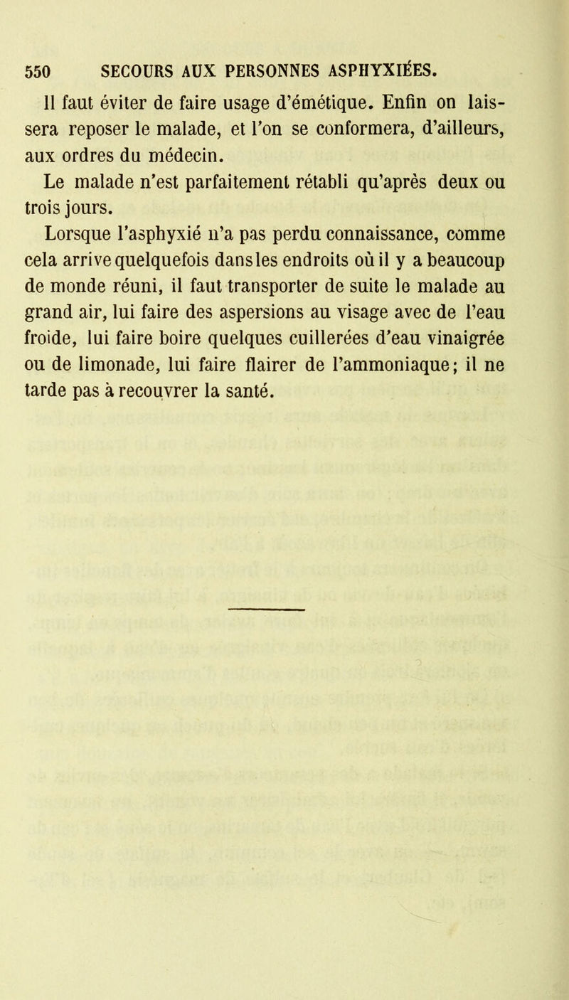 11 faut éviter de faire usage d'émétique. Enfin on lais- sera reposer le malade, et Ton se conformera, d'ailleurs, aux ordres du médecin. Le malade n'est parfaitement rétabli qu'après deux ou trois jours. Lorsque l'asphyxié n'a pas perdu connaissance, comme cela arrive quelquefois dansles endroits où il y a beaucoup de monde réuni, il faut transporter de suite le malade au grand air, lui faire des aspersions au visage avec de l'eau froide, lui faire boire quelques cuillerées d'eau vinaigrée ou de limonade, lui faire flairer de l'ammoniaque; il ne tarde pas à recouvrer la santé.