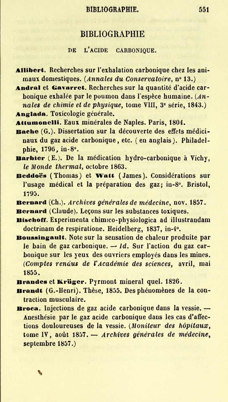 BIBLIOGRAPHIE DE L'ACIDE CARBONIQUE. Allibert. Recherches sur l'exhalation carbonique chez les ani- maux domestiques. (Annales du Conservatoire, n° 13.) And rai et Gavarret. Recherches sur la quantité d'acide car- bonique exhalée par le poumon dans l'espèce humaine. (An- nales de chimie et de physique, tome VIII, 3e série, 1843.) Anglada. Toxicologie générale. Attumonelli. Eaux minérales de Naples. Paris, 1804. Bâche (G.). Dissertation sur la découverte des effets médici- naux du gaz acide carbonique, etc. ( en anglais). Philadel- phie, 17%, in-8°. Barbier (E.). De la médication hydro-carbonique à Vichy, le Monde thermal, octobre 1863. Beddoës (Thomas) et Watt (James). Considérations sur l'usage médical et la préparation des gaz; iu-8°. Bristol, 1795. Bernard (Ch.). Archives générales de médecine, nov. 1857. Bernard (Claude). Leçons sur les substances toxiques. Bischoff. Expérimenta chimico-physiologica ad illustrandam doctrinam de respiratione. Heidelberg, 1837, in-4°. Bousningault. Note sur la sensation de chaleur produite par le bain de gaz carbonique. — Id. Sur l'action du gaz car- bonique sur les yeux des ouvriers employés dans les mines. (Comptes rendus de VAcadémie des sciences, avril, mai 1855. Bran des et Krttger. Pyrmont minerai quel. 1826. Brandt (G.-Henri). Thèse, 1855. Des phénomènes de la con- traction musculaire. Broca. Injections de gaz acide carbonique dans la vessie. — Anesthésie par le gaz acide carbonique dans les cas d'affec- tions douloureuses de la vessie. (Moniteur des hôpitaux, tome IV, août 1857.-— Archives générales de médecine, septembre 1857.)