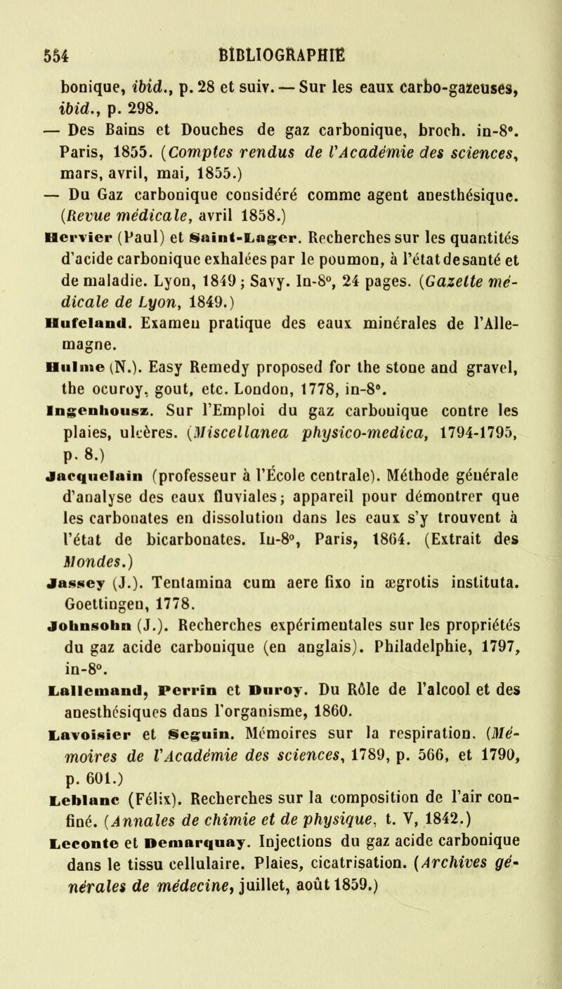 bonique, ibid., p. 28 et suiv. — Sur les eaux carbo-gazeuses, ibid., p. 298. — Des Bains et Douches de gaz carbonique, broch. in-8°. Paris, 1855. (Comptes rendus de VAcadémie des sciences, mars, avril, mai, 1855.) — Du Gaz carbonique considéré comme agent anesthésiquc. (Revue médicale, avril 1858.) Hcrvier (Paul) et Saint-Lagcr. Recherches sur les quantités d'acide carbonique exhalées par le poumon, à l'étatdesanté et de maladie. Lyon, 1849 ; Savy. In-8°, 24 pages. (Gazette mé- dicale de Lyon, 1849.) Hufeland. Examen pratique des eaux minérales de l'Alle- magne. Hulme (N.)« Easy Remedy proposed for the stone and gravel, the ocuroy. gout, etc. London, 1778, in-8°. Ingenhousz. Sur l'Emploi du gaz carbonique contre les plaies, ulcères. (Miscellanea physico-medica, 1794-1795, p. 8>) jacquelain (professeur à l'École centrale). Méthode générale d'analyse des eaux fluviales; appareil pour démontrer que les carbonates en dissolution dans les eaux s'y trouvent à l'état de bicarbonates. Iu-8°, Paris, 1864. (Extrait des Mondes.) jassey (J.). Tentamina cum aere fixo in aegrotis instituta. Goettingen, 1778. johnsobn (J.). Recherches expérimentales sur les propriétés du gaz acide carbonique (en anglais). Philadelphie, 1797, in-8°. Lancinant], Perrin et Dnroy. Du Rôle de Palcool et des anesthcsiques dans l'organisme, 1860. Lavoisier et Seguin. Mémoires sur la respiration. (Mé- moires de VAcadémie des sciences, 1789, p. 566, et 1790, p. 601.) Leblanc (Félix). Recherches sur la composition de l'air con- finé. (Annales de chimie et de physique, t. V, 1842.) Leconte et Demarquay. Injections du gaz acide carbonique dans le tissu cellulaire. Plaies, cicatrisation. (Archives gé» nèrales de médecine, juillet, août 1859.)