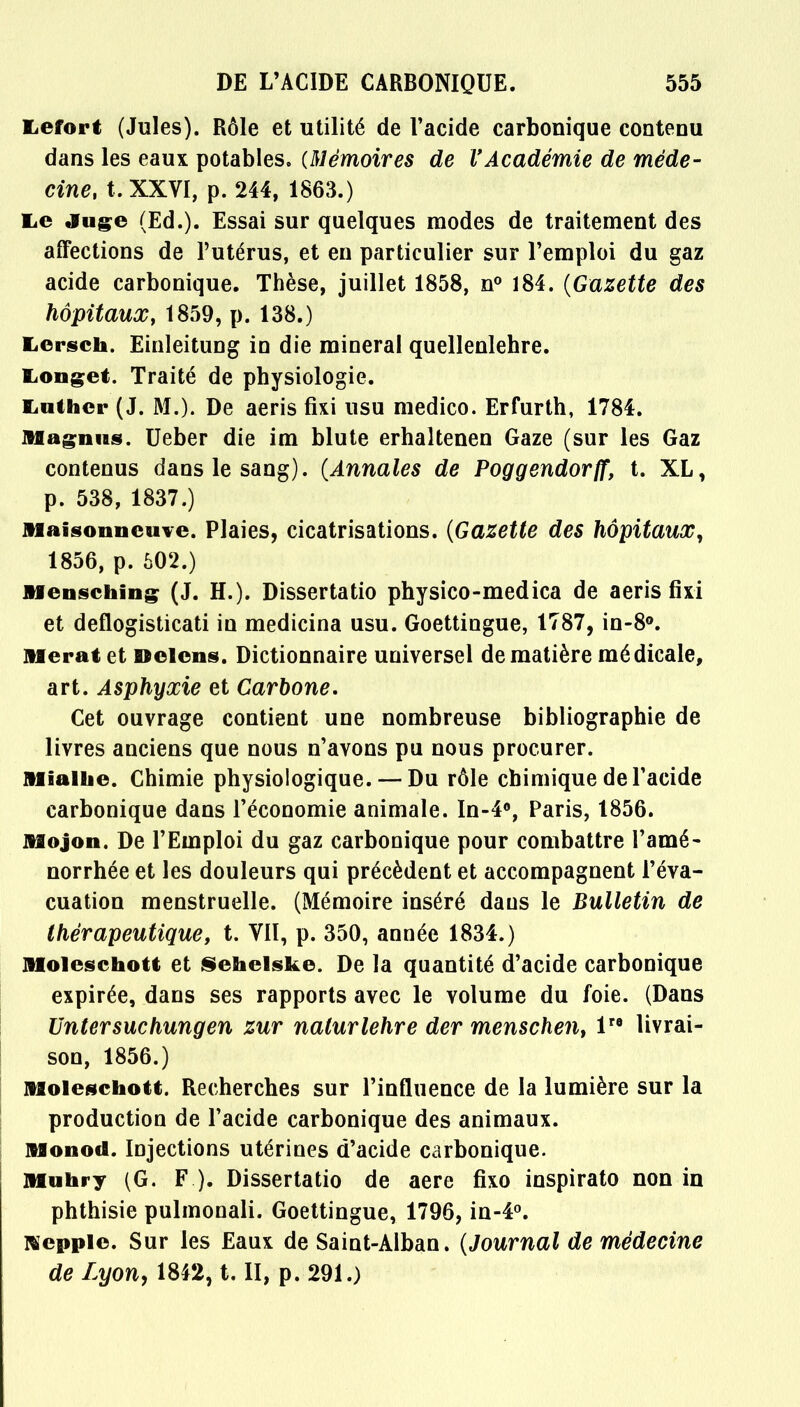 Lefort (Jules). Rôle et utilité de l'acide carbonique contenu dans les eaux potables. (Mémoires de l'Académie de méde- cine, t. XXVI, p. 244, 1863.) lie Juge (Ed.). Essai sur quelques modes de traitement des affections de l'utérus, et en particulier sur l'emploi du gaz acide carbonique. Thèse, juillet 1858, n° 184. (Gazette des hôpitaux, 1859, p. 138.) Lcrsch. Einleitung in die minerai quellenlehre. Longet. Traité de physiologie. Luther (J. M.). De aeris fixi usu medico. Erfurth, 1784. Magmas. Ueber die im blute erhaltenen Gaze (sur les Gaz contenus dans le sang). (Annales de Poggendorff, t. XL, p. 538, 1837.) Maisonncuie. Plaies, cicatrisations. (Gazette des hôpitaux, 1856, p. 602.) Mensching (J. H.). Dissertatio physico-medica de aeris fixi et deflogisticati in medicina usu. Goettingue, 1787, in-8°. Aferatet Delens. Dictionnaire universel de matière médicale, art. Asphyxie et Carbone. Cet ouvrage contient une nombreuse bibliographie de livres anciens que nous n'avons pu nous procurer. Miallie. Chimie physiologique. — Du rôle chimique de l'acide carbonique dans l'économie animale. In-4°, Paris, 1856. Mojon. De l'Emploi du gaz carbonique pour combattre l'amé- norrhée et les douleurs qui précèdent et accompagnent l'éva- cuation menstruelle. (Mémoire inséré dans le Bulletin de thérapeutique, t. VII, p. 350, année 1834.) JUoleschott et Sehelske. De la quantité d'acide carbonique expirée, dans ses rapports avec le volume du foie. (Dans Untersuchungen zur nalurlehre der menschen, lre livrai- son, 1856.) Moleschott. Recherches sur l'influence de la lumière sur la production de l'acide carbonique des animaux. Monod. Injections utérines d'acide carbonique. Muhry (G. F.). Dissertatio de aere fixo inspirato non in phthisie pulmonali. Goettingue, 1796, in-4°. Rïepple. Sur les Eaux de Saint-Alban. (Journal de médecine de Lyon, 1842, t. II, p. 291.)