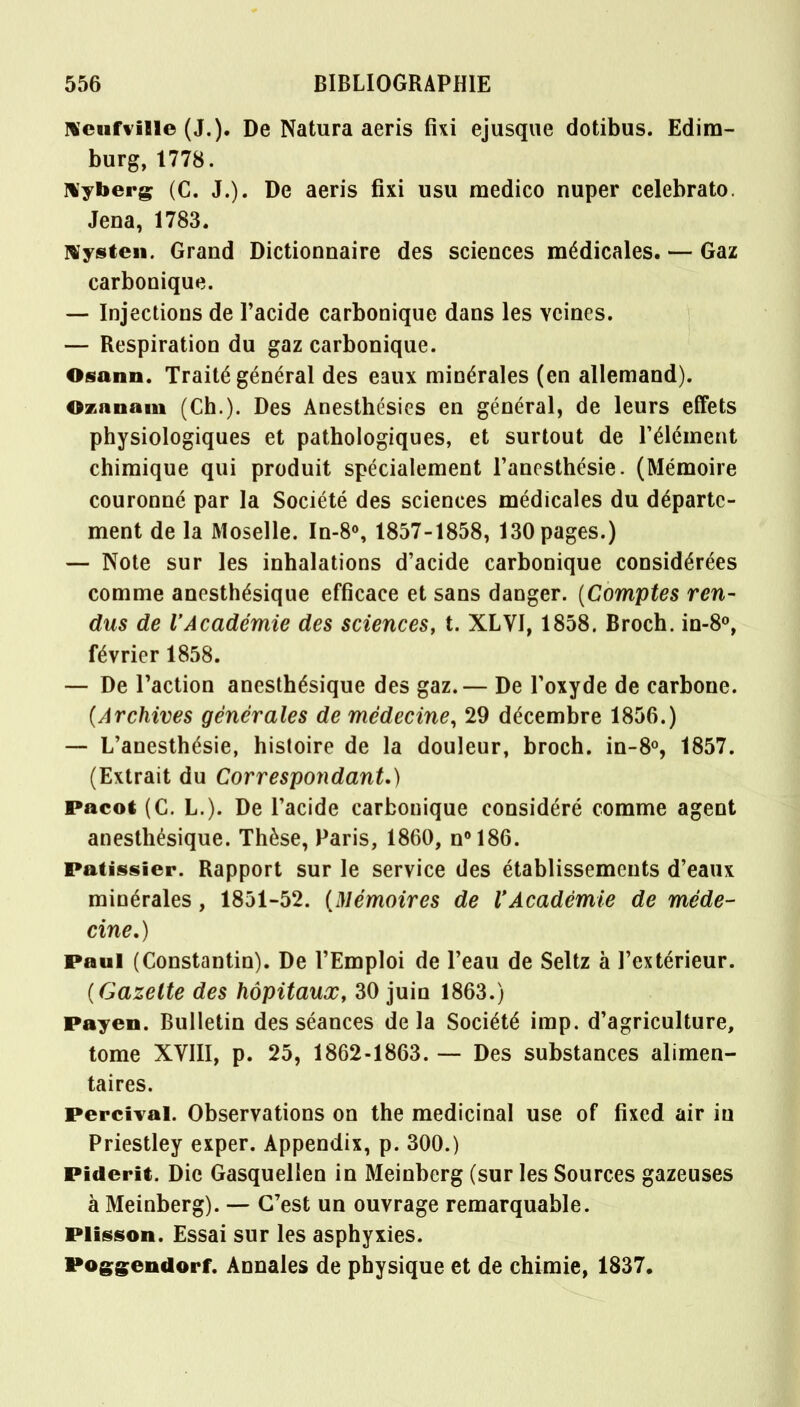 Neufville (J.). De Natura aeris fui ejusque dotibus. Edim- burg, 1778. Nyberg (C. J.). De aeris fixi usu medico nuper celebrato. Jena, 1783. Nysten. Grand Dictionnaire des sciences médicales. — Gaz carbonique. — Injections de l'acide carbonique dans les veines. — Respiration du gaz carbonique. Osann. Traité général des eaux minérales (en allemand). Oznnam (Ch.). Des Anesthésies en général, de leurs effets physiologiques et pathologiques, et surtout de l'élément chimique qui produit spécialement l'anesthésie. (Mémoire couronné par la Société des sciences médicales du départe- ment de la Moselle. In-8°, 1857-1858, 130 pages.) — Note sur les inhalations d'acide carbonique considérées comme anesthésique efficace et sans danger. (Comptes ren- dus de l'Académie des sciences, t. XLVI, 1858. Broch. in-8°, février 1858. — De l'action anesthésique des gaz.— De l'oxyde de carbone. (Archives générales de médecine, 29 décembre 1856.) — L'anesthésie, histoire de la douleur, broch. in-8°, 1857. (Extrait du Correspondant.) Pacot (C. L.). De l'acide carbonique considéré comme agent anesthésique. Thèse, Paris, 1860, n°186. Pâtissier. Rapport sur le service des établissements d'eaux minérales, 1851-52. (Mémoires de l'Académie de méde- cine.) Paul (Constantin). De l'Emploi de l'eau de Seltz à l'extérieur. (Gazette des hôpitaux, 30 juin 1863.) Payen. Bulletin des séances delà Société imp. d'agriculture, tome XVIII, p. 25, 1862-1863. — Des substances alimen- taires. Percival. Observations on the médicinal use of fixed air iu Priestley exper. Appendix, p. 300.) Piderit. Die Gasquellen in Meinberg (sur les Sources gazeuses à Meinberg). — C'est un ouvrage remarquable. Plisson. Essai sur les asphyxies. Poggendorf. Annales de physique et de chimie, 1837.