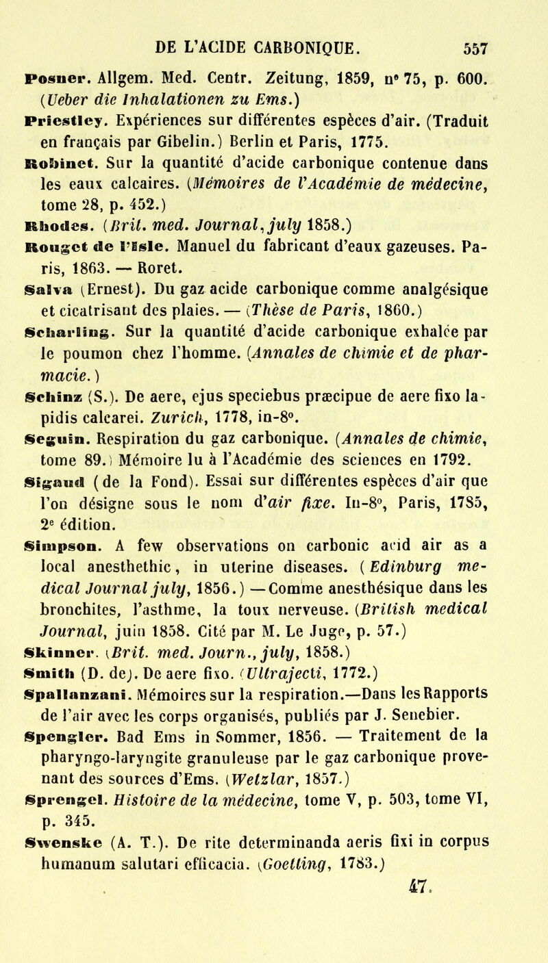 posner. Allgem. Med. Centr. Zeitung, 1859, n8 75, p. 600. {Ueber die Inhalationen zu Ems.) Priestley. Expériences sur différentes espèces d'air. (Traduit en français par Gibelin.) Berlin et Paris, 1775. Robinet. Sur la quantité d'acide carbonique contenue dans les eaux calcaires. {Mémoires de VAcadémie de médecine, tome 28, p. 452.) Rhodes. (Brit. med. Journal, july 1858.) Rouget de rssle. Manuel du fabricant d'eaux gazeuses. Pa- ris, 1863. — Roret. §alva (Ernest). Du gaz acide carbonique comme analgésique et cicatrisant des plaies. — (Thèse de Paris, 1860.) Scliai-Eâug. Sur la quantité d'acide carbonique exhalée par le poumon chez l'homme. {Annales de chimie et de phar- macie. ) Schinz (S.). De aere, ejus speciebus prœcipue de aere fixo la- pidis calcarei. Zurich, 1778, in-8°. Seguin. Respiration du gaz carbonique. {Annales de chimie, tome 89.) Mémoire lu à l'Académie des sciences en 1792. Sigaud (de la Fond). Essai sur différentes espèces d'air que l'on désigne sous le nom d'air fixe. In-8°, Paris, 17S5, 2e édition. Simpson. A few observations on carbonic acid air as a local anesthethic, in utérine diseases. {Edinburg mé- dical Journal july, 1856.) — Comme anesthésique dans les bronchites, l'asthme, la toux nerveuse. (Brilish médical Journal, juin 1858. Cité par M. Le Juge, p. 57.) Skinncr. [Brit. med. Journ., july, 1858.) Smith (D. dej. De aere fixo. (Ultrajecti, 1772.) Spailanzanî. Mémoires sur la respiration.—Dans les Rapports de l'air avec les corps organisés, publiés par J. Senebier. Spenglcr. Bad Ems in Sommer, 1856. — Traitement de la pharyngo-laryngite granuleuse par le gaz carbonique prove- nant des sources d'Ems. {Wetzlar, 1857.) Sprengel. Histoire de la médecine, tome V, p. 503, tome VI, p. 345. Swenske (A. T.). De rite determinanda aeris fixi in corpus humanum salutari efticacia. {Goetting, 1783.) 47,