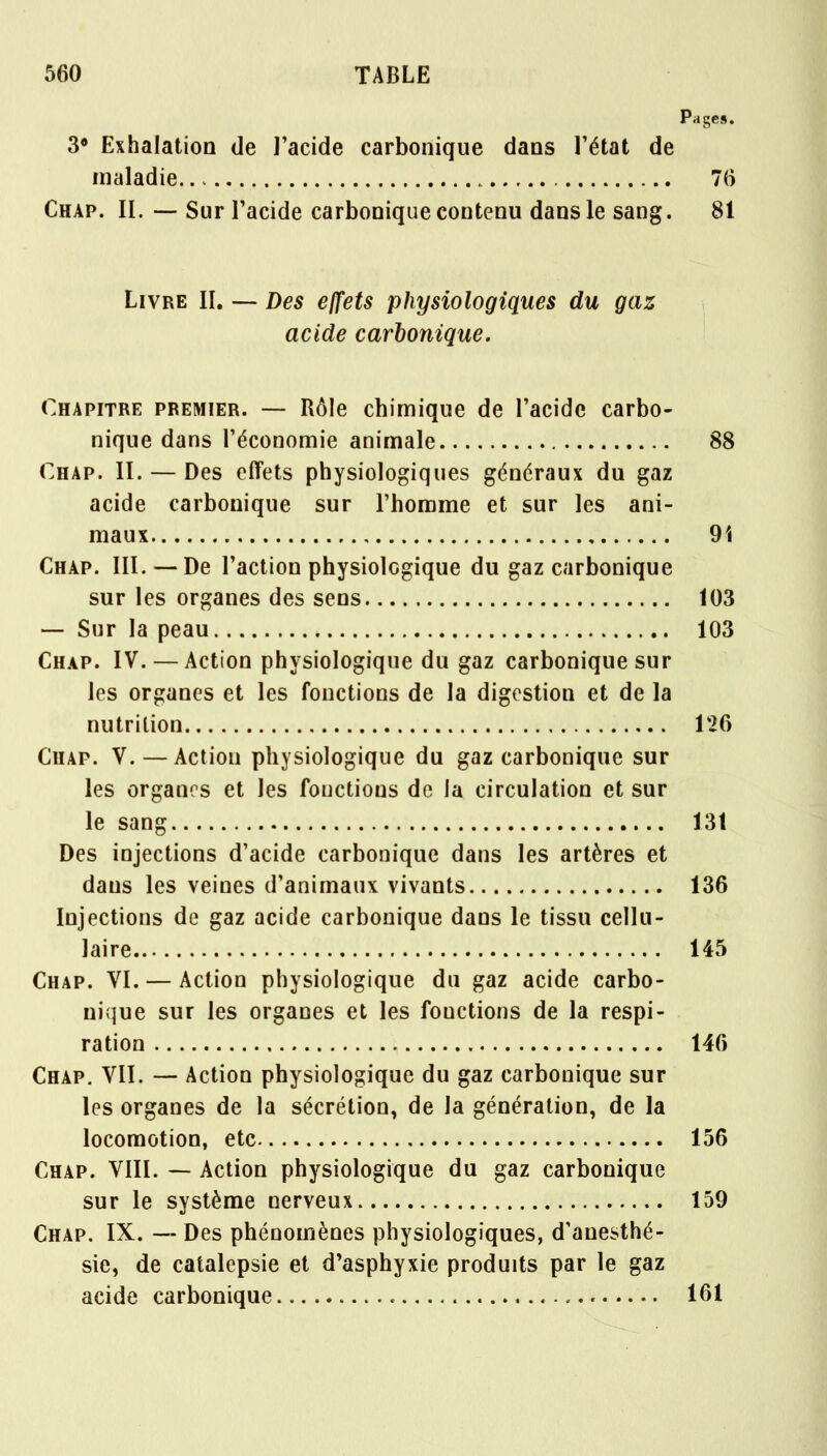 Pages. 3° Exhalation de l'acide carbonique dans l'état de maladie 76 Chap. II. — Sur l'acide carbonique contenu dans le sang. 81 Livre II. —- Des effets physiologiques du gaz acide carbonique. Chapitre premier. — Rôle chimique de l'acide carbo- nique dans l'économie animale 88 Chap. II. — Des effets physiologiques généraux du gaz acide carbonique sur l'homme et sur les ani- maux 9i Chap. III. — De l'action physiolcgique du gaz carbonique sur les organes des sens 103 — Sur la peau 103 Chap. IV. — Action physiologique du gaz carbonique sur les organes et les fonctions de la digestion et de la nutrition 126 Chap. V. — Action physiologique du gaz carbonique sur les organes et les fonctions de la circulation et sur le sang 131 Des injections d'acide carbonique dans les artères et dans les veines d'animaux vivants 136 Injections de gaz acide carbonique dans le tissu cellu- laire 145 Chap. VI. — Action physiologique du gaz acide carbo- nique sur les organes et les fonctions de la respi- ration 146 Chap. VII. — Action physiologique du gaz carbonique sur les organes de la sécrétion, de la génération, de la locomotion, etc 156 Chap. VIII. — Action physiologique du gaz carbonique sur le système nerveux 159 Chap. IX. — Des phénomènes physiologiques, d'anesthé- sie, de catalepsie et d'asphyxie produits par le gaz acide carbonique 161