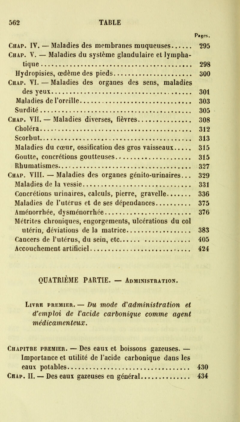 Pages. Chap. IV. — Maladies des membranes muqueuses 295 Chap. V. — Maladies du système glandulaire et lympha- tique 298 Hydropisies, œdème des pieds 300 Chap. VI. — Maladies des organes des sens, maladies des yeux 301 Maladies de l'oreille 303 Surdité 305 Chap. VII. — Maladies diverses, fièvres 308 Choléra 312 Scorbut 313 Maladies du cœur, ossification des gros vaisseaux 315 Goutte, concrétions goutteuses 315 Rhumatismes 327 Chap. VIII. — Maladies des organes génito-urinaires... 329 Maladies de la vessie 331 Concrétions urinaires, calculs, pierre, gravelle 336 Maladies de l'utérus et de ses dépendances 375 Aménorrhée, dysménorrhée 376 Métrites chroniques, engorgements, ulcérations du col utérin, déviations de la matrice 383 Cancers de l'utérus, du sein, ctc 405 Accouchement artificiel 424 QUATRIÈME PARTIE. — Administration. Livre premier. — Du mode d'administration et d'emploi de Vacide carbonique comme agent médicamenteux. Chapitre premier. — Des eaux et boissons gazeuses. — Importance et utilité de l'acide carbonique dans les eaux potables 430 Chap. IL — Des eaux gazeuses en général 434