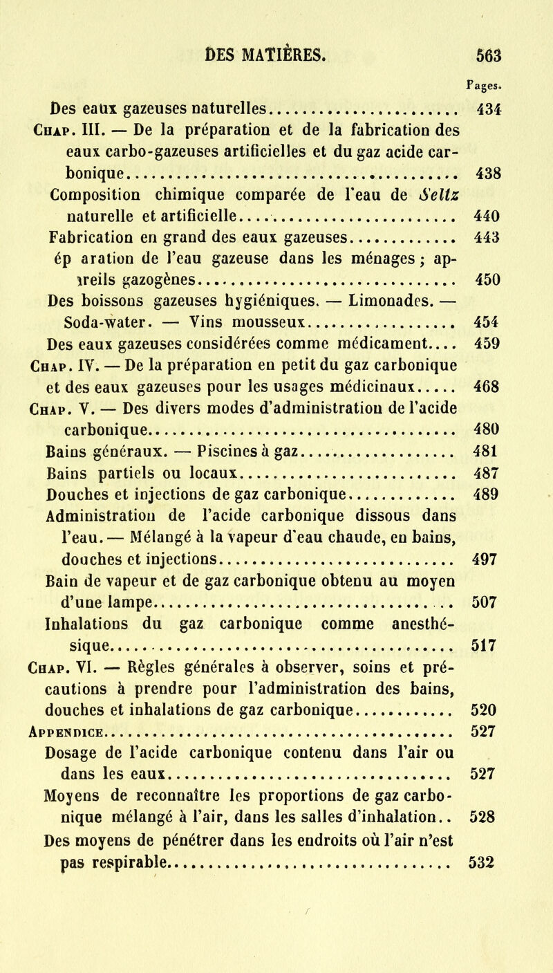 Pages. Des eaux gazeuses naturelles 434 Chàp. III. — De la préparation et de la fabrication des eaux carbo-gazeuses artificielles et du gaz acide car- bonique 438 Composition chimique comparée de F eau de Seltz naturelle et artificielle 440 Fabrication en grand des eaux gazeuses 443 ép aration de l'eau gazeuse dans les ménages ; ap- îreils gazogènes 450 Des boissons gazeuses hygiéniques. — Limonades. — Soda-water. — Vins mousseux 454 Des eaux gazeuses considérées comme médicament.... 459 Chap. IV. — De la préparation en petit du gaz carbonique et des eaux gazeuses pour les usages médicinaux 468 Chap. V. — Des divers modes d'administration de l'acide carbonique 480 Bains généraux. — Piscines à gaz 481 Bains partiels ou locaux 487 Douches et injections de gaz carbonique 489 Administration de l'acide carbonique dissous dans l'eau.— Mélangé à la vapeur d'eau chaude, en bains, douches et injections 497 Bain de vapeur et de gaz carbonique obtenu au moyen d'une lampe .. 507 Inhalations du gaz carbonique comme anesthé- sique 517 Chap. VI. — Règles générales à observer, soins et pré- cautions à prendre pour l'administration des bains, douches et inhalations de gaz carbonique 520 Appendice 527 Dosage de l'acide carbonique contenu dans l'air ou dans les eaux 527 Moyens de reconnaître les proportions de gaz carbo- nique mélangé à l'air, dans les salles d'inhalation.. 528 Des moyens de pénétrer dans les endroits où l'air n'est pas respirable 532