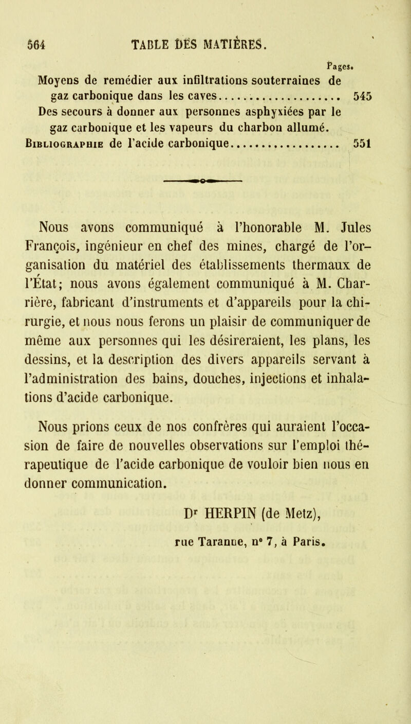 Pagesé Moyens de remédier aux infiltrations souterraines de gaz carbonique dans les caves 545 Des secours à donner aux personnes asphyxiées par le gaz carbonique et les vapeurs du charbon allumé. Bibliographie de l'acide carbonique 551 Nous avons communiqué à l'honorable M. Jules François, ingénieur en chef des mines, chargé de l'or- ganisation du matériel des établissements thermaux de l'Etat; nous avons également communiqué à M. Char- rière, fabricant d'instruments et d'appareils pour la chi- rurgie, et nous nous ferons un plaisir de communiquer de même aux personnes qui les désireraient, les plans, les dessins, et la description des divers appareils servant à l'administration des bains, douches, injections et inhala- tions d'acide carbonique. Nous prions ceux de nos confrères qui auraient l'occa- sion de faire de nouvelles observations sur l'emploi thé- rapeutique de l'acide carbonique de vouloir bien nous en donner communication. Dr HERPIN (de Metz), rue Tarante, n° 7, à Paris,