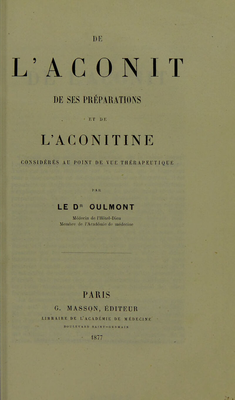 L'ACONIT DE SES PRÉPARATIONS • ET DK L'ACONITINE CONSIDÉRÉS AU POINT DE VUK THÉRAPEUTIQUE l'A II LE D'' OULMONT McJocin tli^ l'Ilolol-Difiu licmhro lU; l'AnacIciiiio ili' iiKiJcniiic PARIS G. MASSON, ÉDITEUR I, I II B A I R E DE L' A C \ D É MI E DE M li D E C1 N F. DUULKl'ARD SAINT -(ïKHUAIN ■ 1877