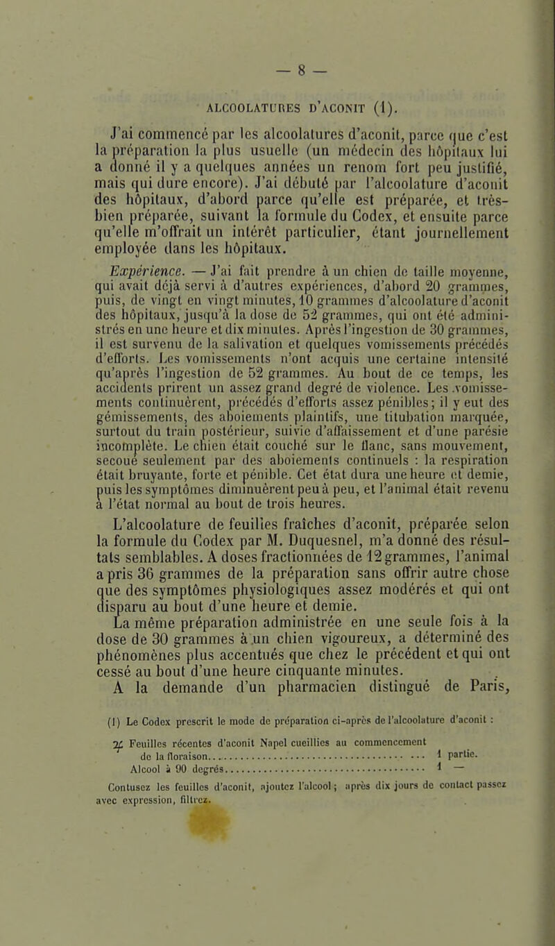 J'ai commencé par les alcoolalures d'aconit, parce que c'est la préparation la plus usuelle (un médecin des hôpitaux lui a donné il y a quelques années un renom fort peu justifié, mais qui dure encore). J'ai débuté par l'aicoolature d'aconit des hôpitaux, d'abord parce qu'elle est préparée, et très- bien préparée, suivant la formule du Codex, et ensuite parce qu'elle m'offrait un intérêt particulier, étant journellement employée dans les hôpitaux. Expérience. — J'ai fait prendre à un chien de taille moyenne, qui avait déjà servi à d'autres expériences, d'abord 20 grammes, puis, de vingt en vingt minutes, 10 grammes d'alcoolature d'aconit des hôpitaux, jusqu'à la dose de 5^ grammes, qui ont été admini- strés en une heure et dix minutes. Après l'ingestion de 30 grammes, il est survenu de la salivation et quelques vomissements précédés d'eCforts. Les vomissements n'ont acquis une certaine intensité qu'après l'ingestion de 52 grammes. Au bout de ce temps, les accidents prirent un assez grand degré de violence. Les .vomisse- ments continuèrent, pi'écédés d'efforts assez pénibles; il y eut des gémissements, des aboiements plaintifs, une tilubation marquée, surtout du train postérieur, suivie d'affaissement et d'une parésie incomplète. Le chien était couché sur le liane, sans mouvement, secoue seulement par des aboiemenis continuels : la respiration était bruyante, forte et pénible. Cet état dura une heure et demie, puis les symptômes diminuèrent peu à peu, et l'animal était revenu a l'état normal au bout de trois heures. L'aicoolature de feuilies fraîches d'aconit, préparée selon la formule du Codex par M. Duquesnel, m'a donné des résul- tats semblables. A doses fractionnées de 12 grammes, l'animal a pris 36 grammes de la préparation sans offrir autre chose que des symptômes physiologiques assez modérés et qui ont disparu au bout d'une heure et demie. La même préparation administrée en une seule fois à la dose de 30 grammes à .un chien vigoureux, a déterminé des phénomènes plus accentués que chez le précédent et qui ont cessé au bout d'une heure cinquante minutes. A la demande d'un pharmacien distingué de Paris, (1) Le Codex prescrit le mode de préparation ci-aprcs de l'aicoolature d'aconit : :K Feuilles récentes d'aconit Napel cueillies au commencement de la noraison 1 partie. Alcool à 90 degrés 1 — Contusez les feuilles d'aconit, ajoutez l'alcool ; après dix jours de contact passez avec expression, fillrcz.