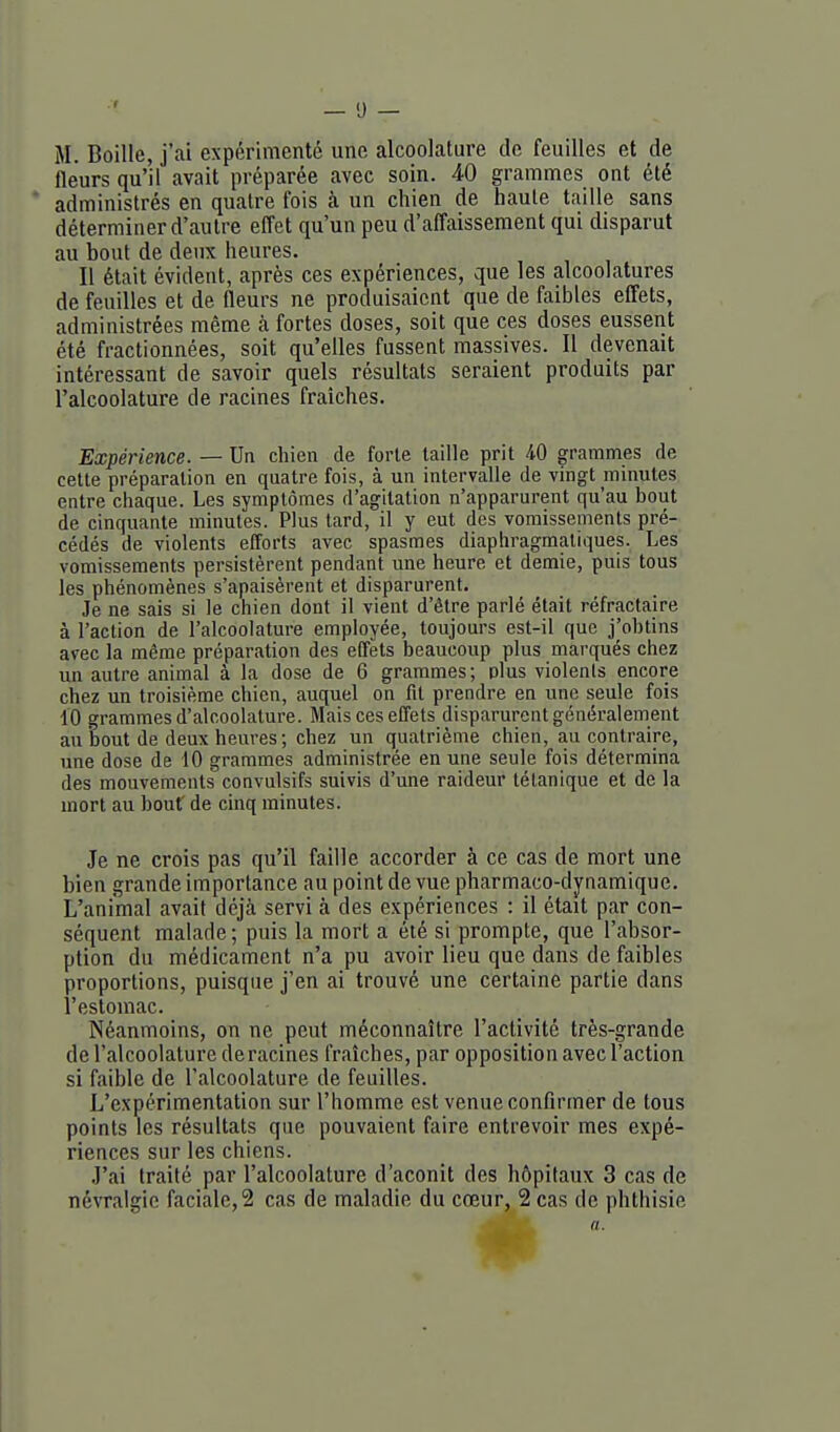 M. Boille, j'ai expérimenté une alcoolature de feuilles et de fleurs qu'il avait préparée avec soin. 40 grammes ont été administrés en quatre fois à un chien de haute taille sans déterminer d'autre effet qu'un peu d'affaissement qui disparut au bout de deux heures. Il était évident, après ces expériences, que les alcoolatures de feuilles et de fleurs ne produisaient que de faibles effets, administrées même à fortes doses, soit que ces doses eussent été fractionnées, soit qu'elles fussent massives. Il devenait intéressant de savoir quels résultats seraient produits par l'alcoolature de racines fraîches. Expérience. — Un chien de forte taille prit 40 grammes de celle préparalion en quatre fois, à un intervalle de vingt minutes entre chaque. Les symptômes d'agitation n'apparurent qu'au bout de cinquante minutes. Plus lard, il y eut des vomisseinents pré- cédés de violents efforts avec spasmes diaphragmaliques. Les vomissements persistèrent pendant une heure et demie, puis tous les phénomènes s'apaisèrent et disparurent. Je ne sais si le chien dont il vient d'être parlé était réfractaire à l'action de l'alcoolature employée, toujours est-il que j'obtins avec la même préparalion des effets beaucoup plus marqués chez un autre animal à la dose de 6 grammes; plus violents encore chez un troisième chien, auquel on fit prendre en une seule fois 10 grammes d'alcoolature. Mais ces effets disparurent généralement au bout de deux heures ; chez un quatrième chien, au contraire, une dose de 10 grammes administrée en une seule fois détermina des mouvements convulsifs suivis d'une raideur tétanique et de la mort au bout' de cinq minutes. Je ne crois pas qu'il faille accorder à ce cas de mort une bien grande importance au point de vue pharmaco-dynamique. L'animal avait déjcà servi à des expériences : il était par con- séquent malade ; puis la mort a été si prompte, que l'absor- ption du médicament n'a pu avoir lieu que dans de faibles proportions, puisque j'en ai trouvé une certaine partie dans l'estomac. Néanmoins, on ne peut méconnaître l'activité très-grande de l'alcoolature déracines fraîches, par opposition avec l'action si faible de l'alcoolature de feuilles. L'expérimentation sur l'homme est venue confirmer de tous points les résultats que pouvaient faire entrevoir mes expé- riences sur les chiens. .l'ai traité par l'alcoolature d'aconit des hôpitaux 3 cas de névralgie faciale,2 cas de maladie du cœur, 2 cas de phthisie a.