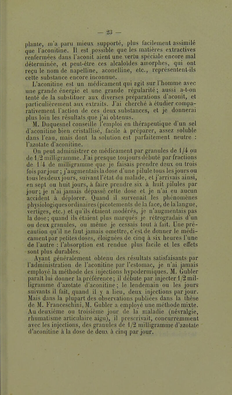 — -23 — plante, m'a paru mieux supporté, plus l'acilemeut assimilé que l'aconillue. Il est possible que les matières extractives renfermées dans l'aconit aient une vertu spéciale encore mal déterminée, et peut-être ces alcaloïdes amorphes, qui ont reçu le nom de napelline, aconelline, etc., représentent-ils cette substance encore inconnue. L'aconiline est un médicament qui agit sur l'homme avec une grande éneriiie et une grande régularité; aussi a-t-on tenté de la substituer aux diverses préparations d'aconit, et parliculièrement aux extraits. J'ai cherché à étudier compa- rativement l'action de ces deux substances, et je donnerai plus loin les résultais que j'ai obtenus. M. Duquesnel conseille l'emploi en thérapeutique d'un sel d'aconitine bien cristallisé, facile à préparer, assez soluble dans l'eau, mais dont la solution est parfaitement neutre : l'azotate d'aconitine. On peut administrer ce médicament par granules de 1/4 pu de 1/2 milligramme. J'ai presque toujours débuté par fractions de lde milligramme que je faisais prendre deux ou trois fois par jour ; j'augmentais la dose d'une pilule tous les jours ou tous lesdeux jours, suivant l'état du malade, et j'arrivais ainsi, en sept ou huit jours, à faire prendre six à huit pilules par jour; je n'ai jamais dépassé cette dose et je n'ai eu aucun accident à déplorer. Quand il survenait les phénomènes physiologiquesordinaires (picotements de la face, de la langue, vertiges, etc.) et qu'ils étaient modérés, je n'augmentais pas la dose; quand ils étaient plus marqués je rétrogradais d'un ou deux granules, ou même je cessais tout à fait. Une pré- caution qu'il ne faut jamais omettre, c'est de donner le médi- cament par petites doses, éloignées de cinq à six heures l'une de l'autre : l'absorption est rendue plus facile et les effets sont plus durables. Ayant généralement obtenu des résultats satisfaisants par l'administration de l'aconitine |)ar l'estomac, je n'ai jamais employé la méthode des injections hypodermiques. M. Gubler paraît lui donner la préférence; il débute par injecter 1/2 mil- ligramme d'azotate d'aconitine ; le lendemain ou les jours suivants il fait, quand il y a lieu, deux injections par jour. Mais dans la plupart des observations publiées dans la thèse de M. Franceschini, M. Gubler a employé une méthode mixte. Au deuxième ou troisième jour de la maladie (névralgie, rhumatisme articulaire aigu), il prescrivait, concurremment avec les injections, des granules de 1/2 milligramme d'azotate d'aconitine à la dose de deux à cinq par jour.