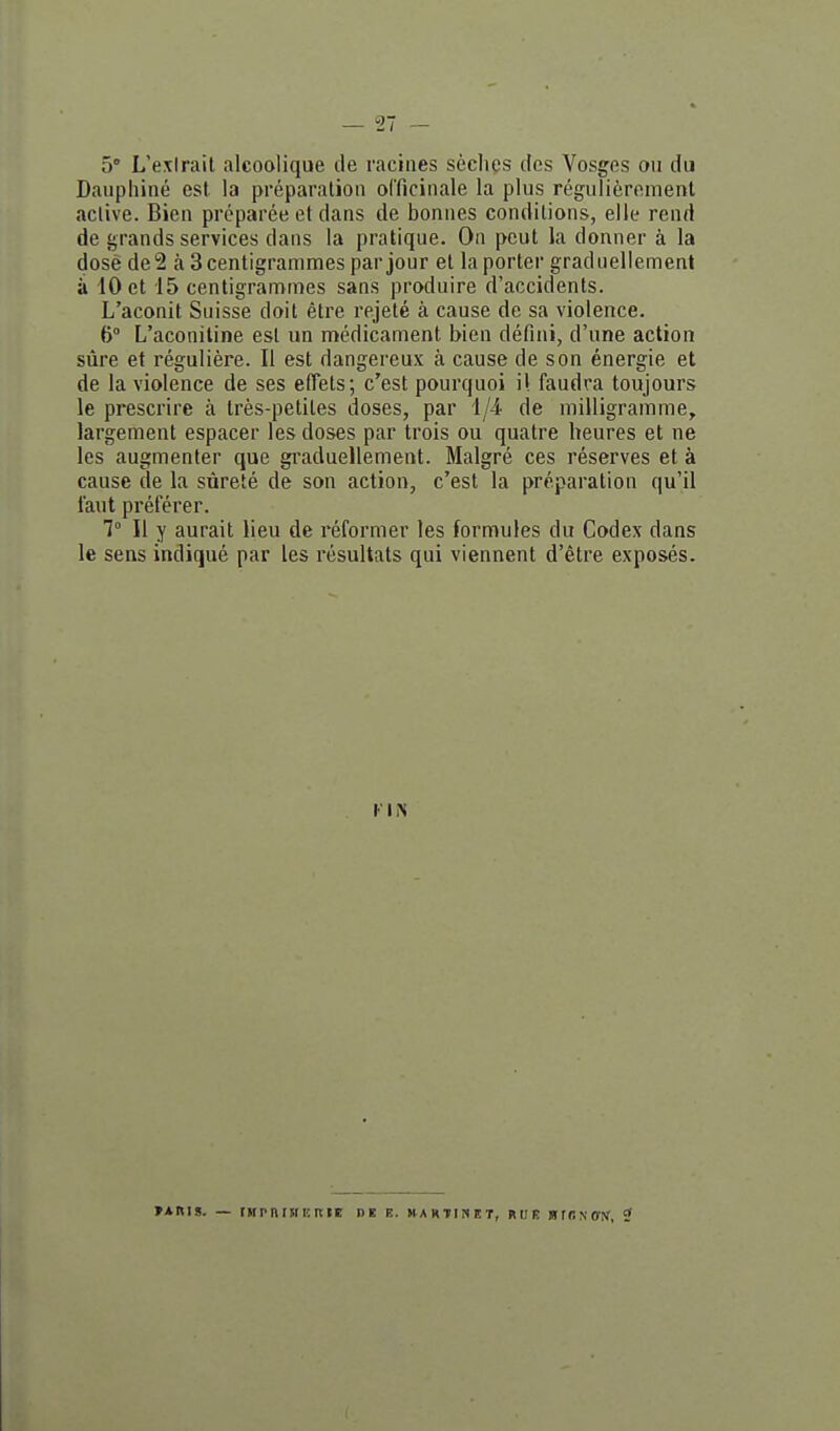 5° L'exirait alcoolique de racines sèches des Vosges ou du Daupliiné est la préparation officinale la plus régulièrement active. Bien préparée et dans de bonnes conditions, elle rend de grands services dans la pratique. On peut la donner à la dose de2 à 3 centigrammes par jour et la porter graduellement à 10 et 15 centigrammes sans produire d'accidents. L'aconit Suisse doit être rejeté à cause de sa violence. 6° L'aconiline est un médicament bien défini, d'une action sûre et régulière. Il est dangereux à cause de son énergie et de la violence de ses elTets; c'est pourquoi il faudra toujours le prescrire à très-petites doses, par l/i de milligramme, largement espacer les doses par trois ou quatre heures et ne les augmenter que graduellement. Malgré ces réserves et à cause de la sûreté de son action, c'est la préparation qu'il faut préférer. 7° Il y aurait lieu de réformer les formules du Codex dans le sens indiqué par les résultats qui viennent d'être exposés. »ARIS. — rHPnUtERIE nE E. HAKTIiSET, RUE Brf!^•ff^f, J