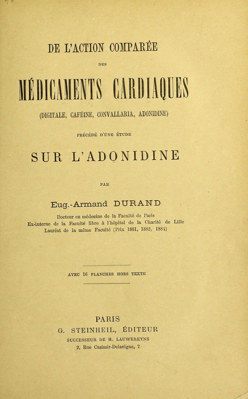 DE L’ACTION COMPAREE DES (DIGITALE, CAFÉINE, CONVALLARIA, ADONIDINE) précédé d’une étude SUR L’ADONIDINE PAR Eug.-Armand DURAND Docteur en médecine de la Faculté de Paris Ex-interne de la Faculté libre à l’hôpital de la Charité de Lille Lauréat de la même Faculté (Prix 1881, 1882, 1884) AVEC 16 PLANCHES HORS TEXTE PARIS G. STEINHEIL, ÉDITEUR SUCCESSEUR DE H. LAUWEREYNS 2, Rue Casimir-Delavigne, 2