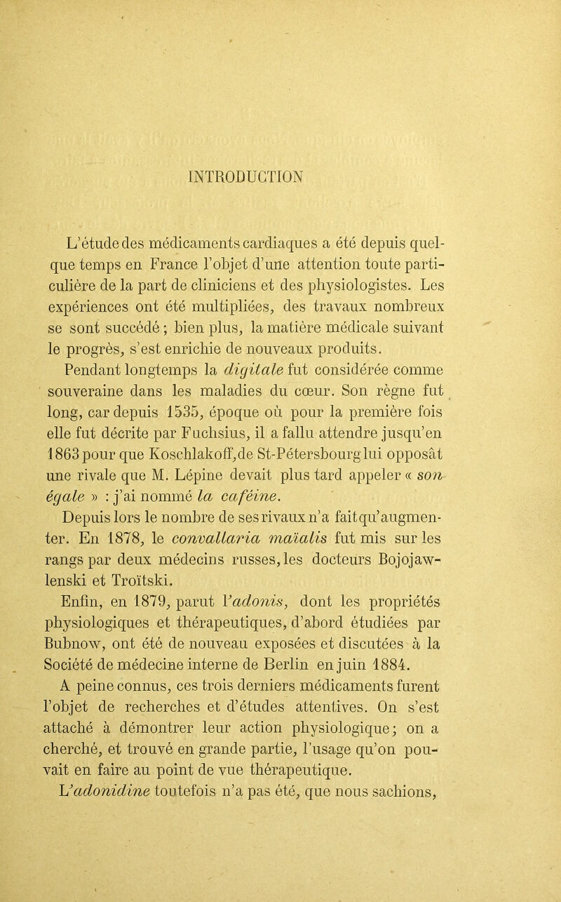 INTRODUCTION L’étude clés médicaments cardiaques a été depuis quel- que temps en France l’objet d’une attention toute parti- culière de la part de cliniciens et des physiologistes. Les expériences ont été multipliées, des travaux nombreux se sont succédé ; bien plus, la matière médicale suivant le progrès, s’est enrichie de nouveaux produits. Pendant longtemps la digitale fut considérée comme souveraine dans les maladies du cœur. Son règne fut long, car depuis 1535, époque où pour la première fois elle fut décrite par Fuchsius, il a fallu attendre jusqu’en 1863 pour que Koschlakoff,de St-Pétersbourg lui opposât une rivale que M. Lépine devait plus tard appeler « son égale » : j’ai nommé la caféine. Depuis lors le nombre de ses rivaux n’a fait qu’augmen- ter. En 1878, le convallaria maïalis fut mis sur les rangs par deux médecins russes, les docteurs Bojojaw- lenski et Troïtski. Enfin, en 1879, parut Y adonis, dont les propriétés physiologiques et thérapeutiques, d’abord étudiées par Bubnow, ont été de nouveau exposées et discutées à la Société de médecine interne de Berlin en juin 1884. A peine connus, ces trois derniers médicaments furent l’objet de recherches et d’études attentives. On s’est attaché à démontrer leur action physiologique; on a cherché, et trouvé en grande partie, l’usage qu’on pou- vait en faire au point de vue thérapeutique. L’adonidine toutefois n’a pas été, que nous sachions,