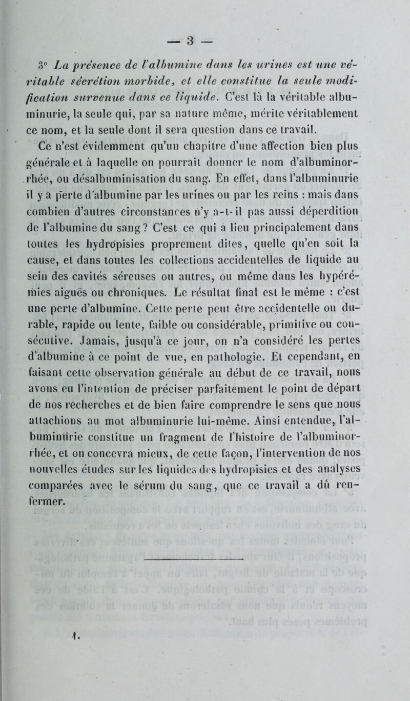 o° La présence de Valbiiynine dans les urines est une vé- 7'itahle sécrétion moî'hide, et elle constitue la seule modi- fication survenue dans ce liquide. C’esl là la vériiable albu- minurie, la seule qui, par sa nature même, mérile véritablement ce nom, et la seule dont il sera question dans ce travail. Ce n’est évidemment qu’un chapitre d’une affection bien plus générale et à laquelle on pourrait donner le nom d’albuminor- rhée, ou désalbuminisation du sang. En effet, dans l’albuminurie il y a p'erte d'albumine par les urines ou par les reins : mais dans combien d’autres circonstances n’y a-t-il pas aussi déperdition de l’albumine du sang? C’est ce qui a lieu principalement dans toutes les hydrdpisies proprement dites, quelle qu’en soit la cause, et dans toutes les collections accidentelles de liquide au sein des cavités séreuses ou autres, ou même dans les hypéré- mies aiguës ou chroniques. Le résultat final est le même : c’est une perte d’albumine. Cette perle peut être accidentelle ou du- rable, rapide ou lente, faible ou considérable, primitive ou con- sécutive. Jamais, jusqu’à ce jour, on n’a considéré les pertes d’albumine à ce point de vue, en pathologie. Et cependant, en faisant celle observation générale au début de ce travail, nous avons eu rinieniion de préciser parfaitement le point de départ de nos recherches et de bien faire comprendre le sens que .nous attachions au mol albuminurie lui-même. Ainsi entendue, l’al- buminurie constitue un fragment de fhistoire de l’albuminor- rhée, et on concevra mieux, de celle façon, l’intervention de nos nouvelles éludes sur les liquides des hydropisies et des analyses comparées avec le sérum du sang, que ce travail a dû ren- fermer. 1.