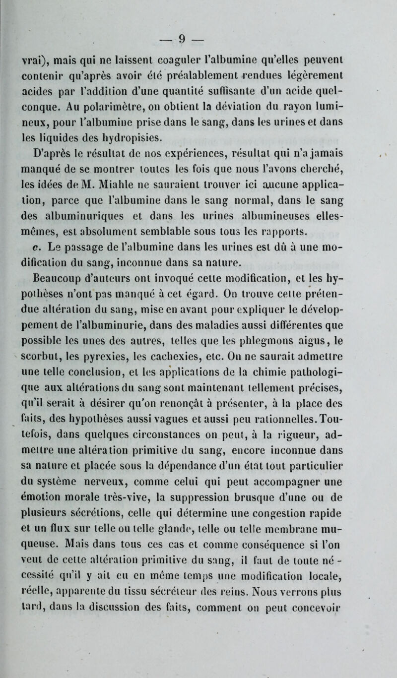 vrai), mais qui ne laissent coaguler l’albumine qu’elles peuvent contenir qu’après avoir élé préalablement rendues légèrement acides par l’addition d’une quantité suffisante d’un acide quel- conque. Au polarimètre, on obtient la déviation du rayon lumi- neux, pour Talbumine prise dans le sang, dans les urines et dans les liquides des hydropisies. D’après le résultat de nos expériences, résultat qui n’a jamais manqué de se montrer toutes les fois que nous l’avons cherché, les idées deM. Miahle ne sauraient trouver ici aucune applica- tion, parce que l’albumine dans le sang normal, dans le sang des albuminuriques et dans les urines albumineuses elles- mêmes, est absolument semblable sous tous les rapports. c. Le passage de l’albumine dans les urines est dû à une mo- dification du sang, inconnue dans sa nature. Beaucoup d’auteurs ont invoqué cette modification, et les hy- pothèses n’ont pas manqué à cet égard. On trouve cette préten- due altération du sang, mise en avant pour explique)* le dévelop- pement de l’albuminurie, dans des maladies aussi différentes que possible les unes des auti’es, telles que les phlegmons aigus, le scorbut, les pyrexies, les cachexies, etc. On ne saui'ait admettre une telle conclusion, et les applications de la chimie pathologi- que aux altérations du sang sont maintenant tellement précises, qu’il sei*ait à désii’er qu’on i*enonçât à pi*ésenter, à la place des faits, des hypothèses aussi vagues et aussi peu i*ationnelles. Tou- tefois, dans quelques cii*constances on peut, à la rigueur, ad- mettre une altéi'ation primitive du sang, encore inconnue dans sa nature et placée sous la dépendance d’un état tout particulier du système nerveux, comme celui qui peut accompagner une émotion morale li^ès-vive, la suppression brusque d’une ou de plusieurs sécrétions, celle qui détei^mine une congestion rapide et un flux sur telle ou telle glande, telle ou telle membi’ane mu- queuse. Mais dans tous ces cas et comme conséquence si l’on veut de celte altération primitive du sang, il faut de toute né - cessité qu’il y ail eu en même temps une modification locale, réelle, apparente du tissu sécréieui* des reins. Nous verrons plus lai’d, dans la discussion des faits, comment on peut concevoir