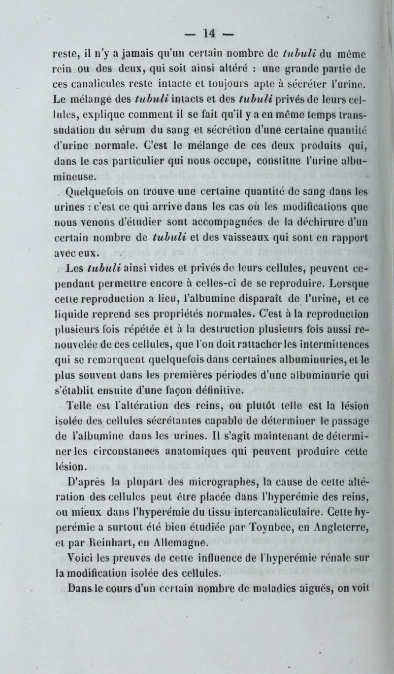 reste, il n'y a jamais qu’un ceriain nombre de tuhuli du même rein ou des deux, qui soit ainsi altéré : une grande partie de ces canalicules reste intacte et toujours apte à sécréter l’urine. Le mélange des tuhuli intacts et des tuhuli privés de leurs cel- lules, explique comment il se fait qu’il y a en même temps trans- sudatioii du sérum du sang et sécrétion d’une certaine quamiié d’urine normale. C’est le mélange de ces deux produits qui, dans le cas particulier qui nous occupe, cousiitue l’urine albu- mineuse. . Quelquefois on trouve une certaine quantité de sang dans les urines : c’est ce qui arrive dans les cas où les modifications que nous venons d’étudier sont accompagnées de la déchirure d’un certain nombre de tuhuli et des vaisseaux qui sont en rapport avec eux. . Les ainsi vides et privés de leurs cellules, peuvent ce- pendant permettre encore à celles-ci de se reproduire. Lorsque celte reproduction a lieu, l’albumine disparaît de l’iirine, et ce liquide reprend ses propriétés normales. C’est à la reproduction plusieurs fois répétée et à la destruction plusieurs fois aussi re- nouvelée de ces cellules, que l’on doit rattacher les intermittences qui se remarquent quelquefois dans certaines albuminuries, et le plus souvent dans les premières périodes d’une albuminurie qui s’établit ensuite d’une façon définitive. Telle est ralléraiion des reins, ou plutôt telle est la lésion isolée des cellules sécrétantes capable de déterminer le passage de l’albumine dans les urines. Il s’agit maintenant de détermi- ner les circonsianees anatomiques qui peuvent produire celte lésion. D’après la plupart des micrograpbes, la cause de celle alté- ration des cellules peut être placée dans l’iiyperémie des reins, ou mieux dans l’iiyperémie du tissu inlercanaliculaire. Celle hy- perémie a surtout été bien étudiée par Toynbee, en Angleterre, et par Reinhari, en Allemagne. Voici les preuves de celle influence de l’hyperémie rénale sur la modification isolée des cellules. Dans le cours d’un certain nombre de maladies aiguës, on voit