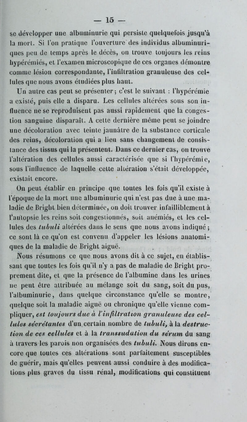 se développer une albuminurie qui persiste quelquefois jusqu’à la mon. Si l’on pratique l’ouverture'des individus albuminuri- ques peu de temps après le décès, on trouve toujours les reins bypérémiés, et l’examen microscopique de ces organes démontre comme lésion correspondante, l’infiltration granuleuse des cel- lules que nous avons étudiées plus haut. Un autre cas peut se présenter-, c’est le suivant : l’hypérémie a existé, puis elle a disparu. Les cellules altérées sous son in- fluence ne se reproduisent pas aussi rapidement que la conges- tion sanguine disparaît. A celte dernière même peut se joindre une décoloration avec teinte jaunâtre de la substance corticale des reins, décoloration qui a lieu sans changement de consis- tance des tissus qui la présentent. Dans ce dernier cas, on trouve l’altération des cellules aussi caractérisée que si fhypérémic, sous l’influence de laquelle celte altération s’était développée, existait encore. On peut établir en principe que toutes les fois qu’il existe à l’époque de la mort une albuminurie qui n’est pas due à une ma- ladie de Bright bien déterminée, on doit trouver infailliblement à l’autopsie les reins soit congestionnés, suit anémiés, et les cel- lules des tubuli altérées dans le sens que nous avons indiqué ; ce sont là ce qu’on est convenu d’appeler les lésions anatomi- ques de la maladie de Bright aiguë. Nous résumons ce que nous avons dit à ce sujet, en établis- sant que toutes les fois qu’il n’y a pas de maladie de Bright pro- prement dite, et que la présence de l’albumine dans les urines ne peut être attribuée au mélange soit du sang, soit du pus, l’albuminurie, dans quelque circonstance qu’elle se montre, quelque soit la maladie aiguë ou chronique qu’elle vienne com- pliquer, est toujours due à Vinfiltratton granuleuse des cel- lules sécrétantes d’un.cerlain nombre de tubuli, à la destruc- tion de ces cellules et à la transsudatioii du sérum du sang à travers les parois non organisées des tubuli. Nous dirons en- core que toutes ces altérations sont parfaitement sruscepiibles de guérir, mais qu’elles peuvent aussi conduire à des modifica- tions plus graves du tissu rénal, modifications qui constituent