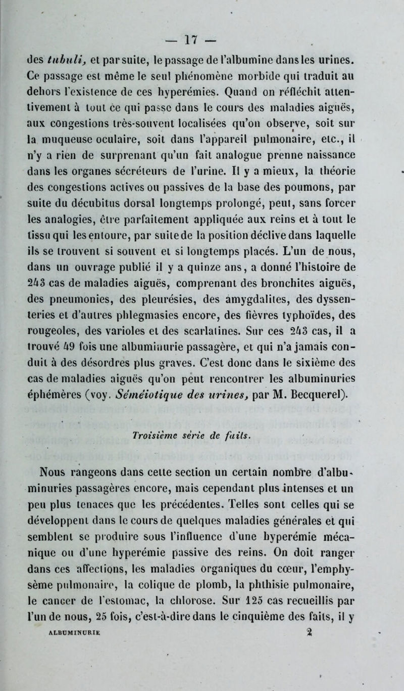 des tuhuli, et par suite, le passage de l’albumine dans les urines. Ce passage est même le seul phénomène morbide qui traduit au dehors l’exislence de ces hyperémies. Quand on réfléchit atten- tivement à tout ce qui passe dans le cours des maladies aiguës, aux congestions très-souvent localisées qu’on observe, soit sur la muqueuse oculaire, soit dans l’appareil pulmonaire, etc., il n’y a rien de surprenant qu’un fait analogue prenne naissance dans les organes sécréteurs de l’urine. Il y a mieux, la théorie des congestions actives ou passives de la base des poumons, par suite du décubitus dorsal longtemps prolongé, peut, sans forcer les analogies, être parfaitement appliquée aux reins et à tout le tissu qui les entoure, par suite de la position déclive dans laquelle ils se trouvent si souvent et si longtemps placés. L’un de nous, dans un ouvrage publié il y a quinze ans, a donné l’histoire de 243 cas de maladies aiguës, comprenant des bronchites aiguës, des pneumonies, des pleurésies, des amygdalites, des dyssen- leries et d’autres phlegmasies encore, des fièvres typhoïdes, des rougeoles, des varioles et des scarlatines. Sur ces 243 cas, il a trouvé 49 fois une albuminurie passagère, et qui n’a jamais con- duit à des désordres plus graves. C’est donc dans le sixième des cas de maladies aiguës qu’on peut rencontrer les albuminuries éphémères (voy. Séméiotique des urines, par M. Becquerel). Troisième série de faits. Nous rangeons dans cette section un certain nombre d’albu^ minuries passagères encore, mais cependant plus intenses et un peu plus tenaces que les précédentes. Telles sont celles qui se développent dans le cours de quelques maladies générales et qui semblent se produire sous l’influence d’une hyperémie méca- nique ou d’une hyperémie passive des reins. On doit ranger dans ces affections, les maladies organiques du cœur, l’emphy- sème pulmonaire, la colique de plomb, la phthisie pulmonaire, le cancer de l’estomac, la chlorose. Sur 125 cas recueillis par l’un de nous, 25 fois, c’est-à-dire dans le cinquième des faits, ii y ALBUMINURIE