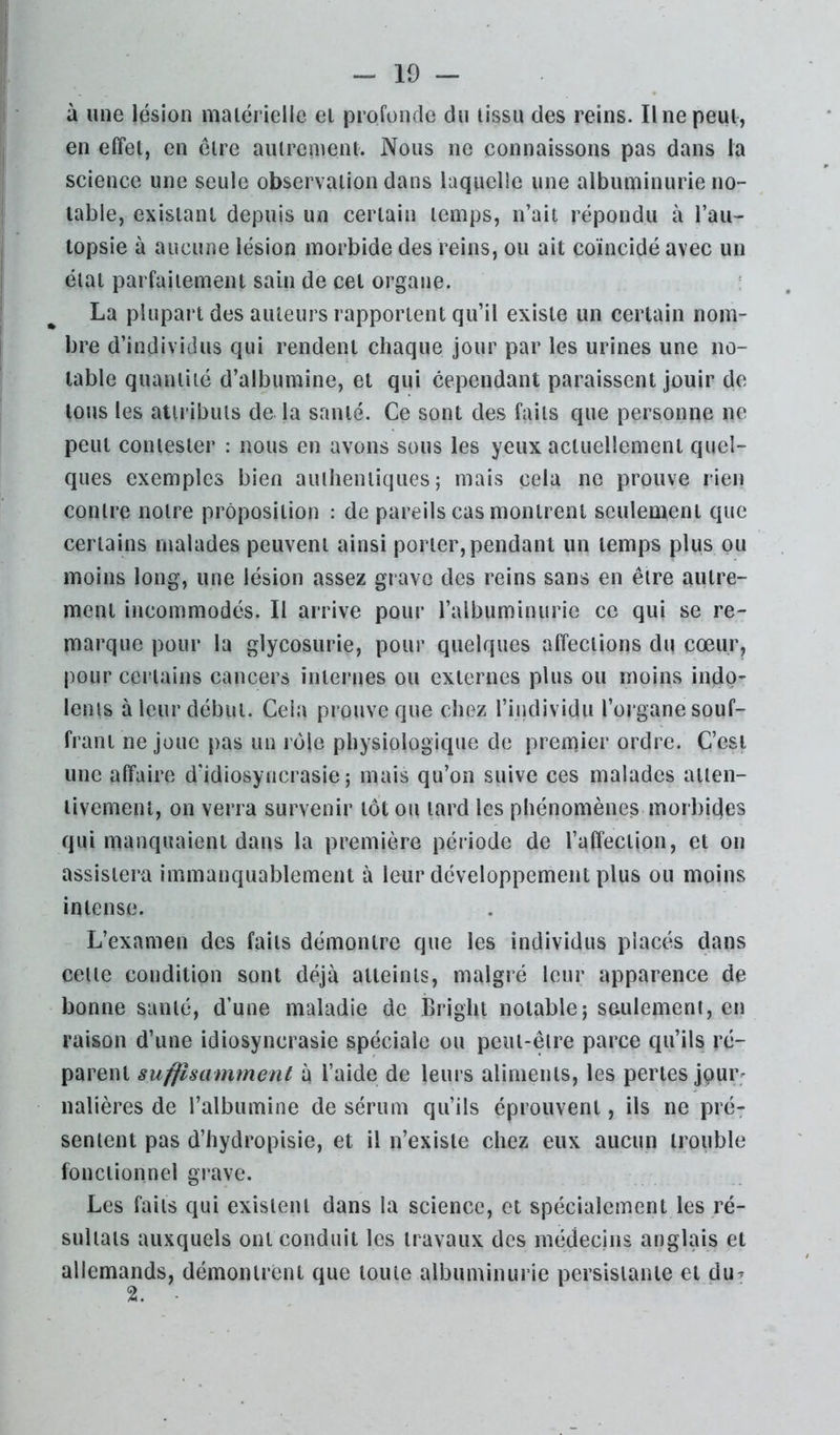 I ' à une lésion matérielle et profonde du tissu des reins. Une peut, en effet, en cire autrement. Nous ne connaissons pas dans la science une seule observation dans laquelle une albuminurie no- table, existant depuis un certain temps, n’ait répondu à l’an- I lopsie à aucune lésion morbide des reins, ou ait coïncidé avec un I état parfaitement sain de cet organe. La plupart des auteurs rapportent qu’il existe un certain nom- bre d’individus qui rendent chaque jour par les urines une no- table quantité d’albumine, et qui cependant paraissent jouir de tous les attributs de la santé. Ce sont des faits que personne ne peut contester : nous en avons sous les yeux actuellement quel- ques exemples bien authentiques; mais cela ne prouve rien contre notre proposition : de pareils cas montrent seulement que certains malades peuvent ainsi porter, pendant un temps plus ou moins long, une lésion assez grave des reins sans en être autre- ment incommodés. Il arrive pour l’albuminurie ce qui se re- marque pour la glycosurie, pour quelques affections du cœur, pour certains cancers internes ou externes plus ou moins indo- lents à leur début. Ceia prouve que chez l’individu l’organe souf- frant ne joue pas un rôle physiologique de premier ordre. C’est une affaire d'idiosyncrasie; mais qu’on suive ces malades atten- tivement, on verra survenir tôt ou tard les phénomènes morbides qui manquaient dans la première période de l’affection, et on assistera immanquablement à leur développement plus ou moins intense. L’examen des faits démontre que les individus placés dans cette condition sont déjà atteints, malgré leur apparence de bonne santé, d’une maladie de Bright notable; seulement, en raison d’une idiosyncrasie spéciale ou peut-être parce qu’ils ré- parent suffisamment à l’aide de leurs aliments, les pertes jpur; nalières de l’albumine de sérum qu’ils éprouvent, ils ne pré- sentent pas d’hydropisie, et il n’existe chez eux aucun trouble fonctionnel grave. Les faits qui existent dans la science, et spécialement les ré- sultats auxquels ont conduit les travaux des médecins anglais et allemands, démontrent que toute albuminurie persistante et du^ 2.