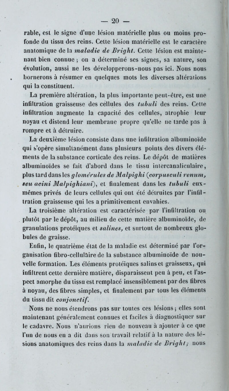 rable, est le signe d’une lésion matérielle plus ou moins pro- fonde du tissu des reins. Cette lésion matérielle est le caractère anatomique de la maladie de Bright. Cette lésion est mainte- nant bien connue ; on a déterminé ses signes, sa nature, son évolution, aussi ne les développerons-nous pas ici. Nous nous bornerons à résumer en quelques mots les diverses altérations qui la constituent. La première altération, la plus importante peut-être, est une infiltration graisseuse des cellules des tiihuli des reins. Cette infiltration augmente la capacité des cellules, atrophie leur noyau et distend leur membrane propre qu’elle ne tarde pas à rompre et à détruire. La-deuxième lésion consiste dans une infiltration albuminoïde qui s’opère simultanément dans plusieurs points des divers élé- ments de la substance corticale des reins. Le dépôt de matières albuminoïdes se fait d’abord dans le tissu intercanaliculaire, plus tard dans les glomérules de Malpighi {corpusculi renum, seu acini Malpighiant)^ et finalement dans les tuhuli eux- mêmes privés de leurs cellules qui ont été détruites par l’infil- tration graisseuse qui les a primitivement envahies. La troisième altération est caractérisée par l’infiltration ou plutôt par le dépôt, au milieu de celte matière albuminoïde, de granulations protéiques et salines, et surtout de nombreux glo- bules de graisse. Enfin, le quatrième état de la maladie est déterminé par l’or- ganisation fibro-cellulaire de la substance albuminoïde de nou- velle formation. Les éléments protéiques salins et graisseux, qui infiltrent cette dernière matière, disparaissent peu à peu, et l’as- pect amorphe du tissu est remplacé insensiblement par des fibres à noyau, des fibres simples, et finalement par tous les éléments du tissu dit conjonctif. Nous ne nous étendrons pas sur toutes ces lésions; elles sont maintenant généralement connues et faciles à diagnostiquer sur le cadavre. Nous n’aurions rien de nouveau à ajouter à ce que l’un de nous en a dit dans sou travail relatif à la nature des lé- sions anatomiques des reins dans la maladie de Bright ; nous