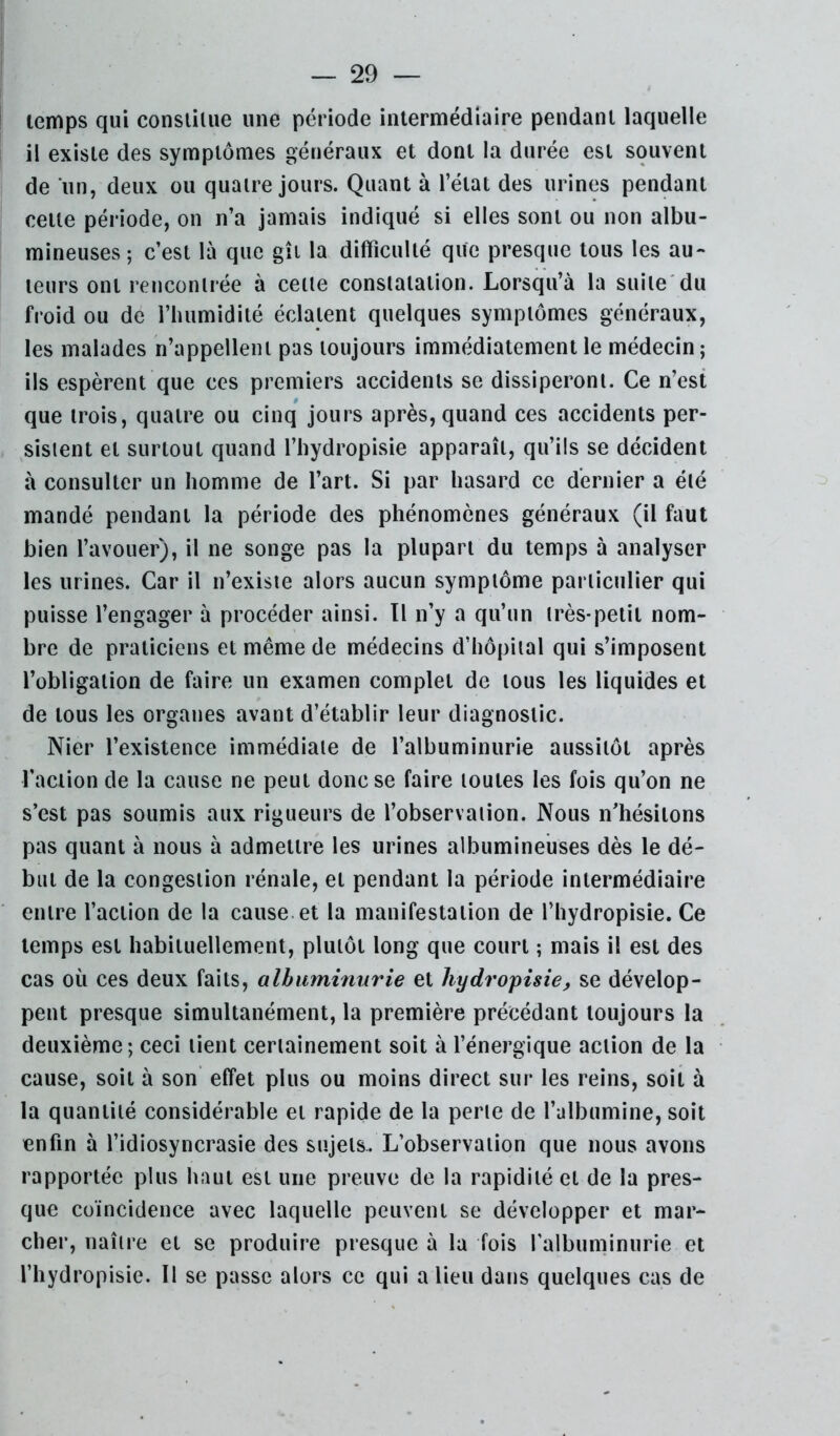 temps qui consiiUie une période intermédiaire pendant laquelle il existe des symptômes généraux et dont la durée est souvent de un, deux ou quatre jours. Quant à l’état des urines pendant cette période, on n’a jamais indiqué si elles sont ou non albu- mineuses ; c’est là que gît la difficulté que presque tous les au- teurs ont rencontrée à cette constatation. Lorsqu’à la suite'du froid ou de l’humidité éclatent quelques symptômes généraux, les malades n’appellent pas toujours immédiatement le médecin; ils espèrent que ces premiers accidents se dissiperont. Ce n’est que trois, quatre ou cinq jours après, quand ces accidents per- sistent et surtout quand l’hydropisie apparaît, qu’ils se décident à consulter un homme de l’art. Si par hasard ce dernier a été mandé pendant la période des phénomènes généraux (il faut bien l’avouer), il ne songe pas la plupart du temps à analyser les urines. Car il n’existe alors aucun symptôme particulier qui puisse l’engager à procéder ainsi. Il n’y a qu’un très-petit nom- bre de praticiens et même de médecins d’hôpital qui s’imposent l’obligation de faire un examen complet de tous les liquides et de tous les organes avant d’établir leur diagnostic. Nier l’existence immédiate de l’albuminurie aussitôt après faction de la cause ne peut donc se faire toutes les fois qu’on ne s’est pas soumis aux rigueurs de l’observation. Nous n’hésitons pas quant à nous à admettre les urines albumineuses dès le dé- but de la congestion rénale, et pendant la période intermédiaire entre l’action de la cause, et la manifestation de l’hydropisie. Ce temps est habituellement, plutôt long que court ; mais il est des cas où ces deux faits, albuminurie et hydropisie, se dévelop- pent presque simultanément, la première précédant toujours la deuxième; ceci tient certainement soit à l’énergique action de la cause, soit à son effet plus ou moins direct sur les reins, soit à la quantité considérable et rapide de la perte de l’albumine, soit enfin à fidiosyncrasie des sujets.. L’observation que nous avons rapportée plus haut est une preuve de la rapidité et de la pres- que coïncidence avec laquelle peuvent se développer et mar- cher, naître et se produire presque à la fois l'albuminurie et fhydropisie. Il se passe alors ce qui a lieu dans quelques cas de