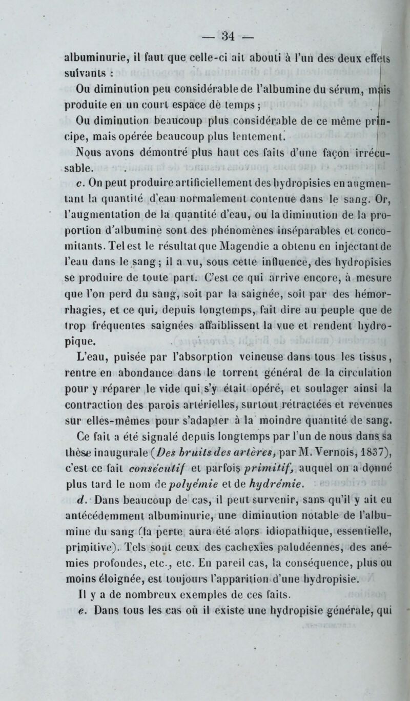 albuminurie, il faut que celle-ci ail abouti à l’un des deux effets suivants : Ou diminution peu considérable de l’albumine du sérum, miiis produite en un court espace dè temps ; Ou diminution beaucoup plus considérable de ce même prin- cipe, mais opérée beaucoup plus lentement! | Nous avons démontré plus haut ces faits d’une façon irrécu- sable. c. On peut produire artificiellement des liydropisies en augmen- tant la quaiuiié d’eau normalement contenue dans le sang. Or, l’augmentation de la quantité d’eau, ou la diminution de la pro- portion d’albumine sont des phénomènes inséparables cl conco- mitants. Tel est le résultaïque Magendie a obtenu en injeeianlde l’eau dans le sang; il a vu, sous celle influence, des hydropisies se produire de toute part. C’est ce qui arrive encore, à mesure que l’on perd du sang, soit par la saignée, soit par des hémor- rhagies, et ce qui, depuis longtemps, fait dire au peuple que de trop fréquentes saignées affaiblissent la vue et rendent hydro- pique. L’eau, puisée par l’absorption veineuse dans tous les tissus, rentre en abondance dans de torrent général de la circulation pour y réparer le vide qui s’y était opéré, et soulager ainsi la contraction des parois artérielles, surtout rétractées et revenues sur elles-mêmes pour s’adapter à la' moindre quantité de sang. Ce fait a été signalé depuis longtemps par l’un de nous dans sa thès£ inaugurale bruits des artères^ par M. Vernois, 1837), c’est ce fait consécutif et parfois primitif, auquel on a donné plus lard le nom ^e.polyémie et de hydrémie, r/. Dans beaucoup de cas, il peut survenir, sans qu’il y ail eu antécédemment albuminurie, une diminution notable de l’albu- mine du sang (la perle aura«éié alors idiopathique, essentielle, primitive). Tels sont ceux des cachexies paludéennes, des ané- mies profondes, etc-, etc. En pareil cas, la conséquence, plus ou moins éloignée, est toujours l’apparition d’une hydropisie. Il y a de nombreux exemples de ces faits. e. Dans tous les cas où il existe une hydropisie générale, qui