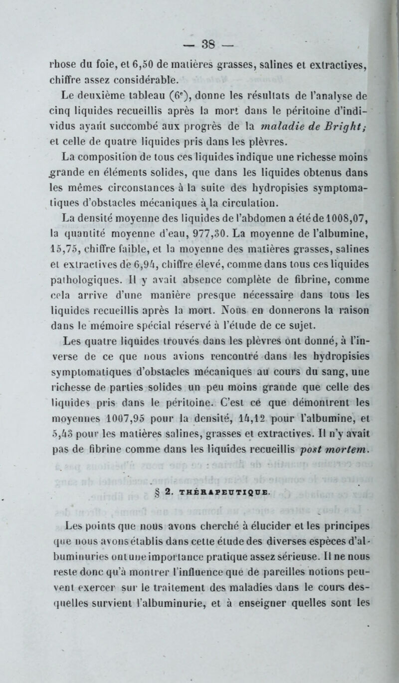 rhose du foie, el 6,50 de rnuiières grasses, salines et extractives, chiffre assez considérable. Le deuxième tableau (6®), donne les résullats de l’analyse de cinq liquides recueillis après la mort dans le péritoine d’indi- vidus ayant succombé aux progrès de la maladie de Bright; et celle de quatre liquides pris dans les plèvres. La composition de tous ces liquides indique une richesse moins grande en éléments solides, que dans les liquides obtenus dans les mêmes circonstances à la suite des hydropisies symptoma- tiques d’obstacles mécaniques àja circulation. La densité moyenne des liquides de l’abdomen a été de 1008,07, la quantité moyenne d’eau, 977,30. La moyenne de l’albumine, 15,75, chiffre faible, et la moyenne des matières grasses, salines et exiracMives dé 6,9^, chiffre élevé, comme dans tous ces liquides pathologiques. Il y avait absence complète de fibrine, comme cela arrive d’une manière presque nécessaire dans tous les liquides recueillis après la mort. Nous en donnerons la raison dans le mémoire spécial réservé à l’élude de ce sujet. Les quatre liquides trouvés dans les plèvres ont donné, à l’in- verse de ce que nous avions rencontré dans les hydropisies symptomatiques d’obstacles mécaniques au cours du sang, une richesse de parties solides un peu moins grande que celle des liquides pris dans le péritoine. C’est ce que démontrent les moyennes 1007,95 pour la densité, lft,12 pour l’albumine, et 5,43 pour les matières salines, grasses et extractives. Il n’y avait pas de fibrine comme dans les liquides recueillis post mortem. § 2. THÉRAFEUTXQÜE. Les points que nous avons cherché à élucider et les principes (jne nous avons établis dans cette élude des diverses espèces d’aL buminuries ont une importance pratique assez sérieuse. Il ne nous reste donc qu’à montrer l’influence que de pareilles notions peu- vent exercer sur le traitement des maladies dans le cours des- (pielles survient l’albuminurie, et à enseigner quelles sont les