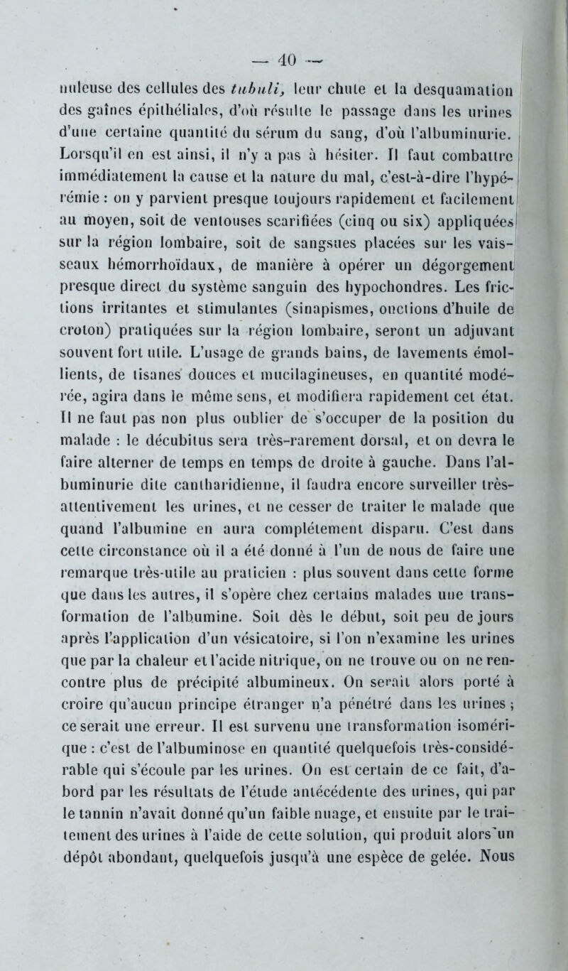 nuleuse des cellules des tiibuli, leur chute et la desquamation i des gaines épithéliales, d’où résulte le passage dans les urines d’une certaine quantité du sérum du sang, d’où l’albuminurie. Lorsqu’il en est ainsi, il n’y a pas à hésiter. Il faut combattre immédiatement la cause et la nature du mal, c’est-à-dire l’hypé- lérnie : on y parvient presque toujours rapidement et facilement au moyen, soit de ventouses scarifiées (cinq ou six) appliquées sur la région lombaire, soit de sangsues placées sur les vais-l seaux hémorrhoïdaux, de manière à opérer un dégorgement presque direct du système sanguin des liypochondres. Les fric^ tiens irritantes et stimulantes (sinapismes, onctions d’huile dd croton) pratiquées sur la région lombaire, seront un adjuvant souvent fort utile. L’usage de grands bains, de lavements émol- lients, de tisanes douces et mucilagineuses, en quantité modé- rée, agira dans le même sens, et modifiera rapidement cet état. Il ne faut pas non plus oublier de' s’occuper de la position du malade : le décubitus sera très-rarement dorsal, et on devra le faire alterner de temps en temps de droite à gauche. Dans l’al- buminurie dite cantharidienne, il faudra encore surveiller très- attentivement les urines, et ne cesser de traiter le malade que quand l’albumine en aura complètement disparu. C’est dans cette circonstance où il a été donné à l’un de nous de faire une remarque très-utile au praticien : plus souvent dans cette forme que dans les autres, il s’opère chez certains malades une trans- formation de l’albumine. Soit dès le début, soit peu de jours après l’application d’un vésicatoire, si l’on n’examine les urines que par la chaleur et l’acide nitrique, on ne trouve ou on ne ren- contre plus de précipité albumineux. On serait alors porté à croire qu’aucun principe étranger n’a pénétré dans les urines ; ce serait une erreur. Il est survenu une transformation isoméri- que : c’est de l’albuminose en quantité quelquefois très-considé- rable qui s’écoule par les urines. On est certain de ce fait, d’a- bord par les résultats de l’étude antécédente des urines, qui par le tannin n’avait donné qu’un faible nuage, et ensuite par le trai- tement des urines à faide de cette solution, qui produit alors'un dépôt abondant, quelquefois jusqu’à une espèce de gelée. Nous