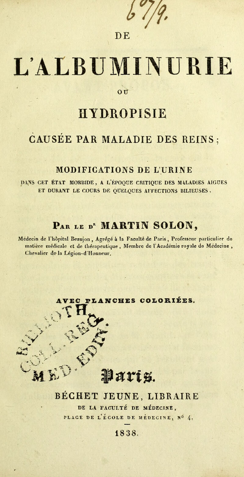 i7/f. DE L ALBUMINURIE OÜ HYDROPïSIE CAUSÉE PAR MALADIE DES REINS; MODIFICATIONS DE L’URINE DANS CET ÉTAT MORBIDE, A L'ÉPOQUE CRITIQUE DES MALADIES AIGUES ET DURANT LE COURS DE QUELQUES AFFECTIONS BILIEUSES , Par LE I»R MARTIN SOLON, Médecin de l’hôpital Bcaujon , Agrégé à la Faculté de Paris, Professeur particulier de matière médicale et de thérapeutique, Membre de l'Académie royale de Médecine , Chevalier de la Légion-d'Honneur. y y \ * AVEC PLANCHES COLORIÉES. Vî D •* O. ry , vv «-** .y. y yv *.\y _ vk M# BÉGHET JEUNE, LIBRAIRE DE LA FACULTÉ DE MÉDECINE , place ce l’École de médecine, n° 4. 1838.