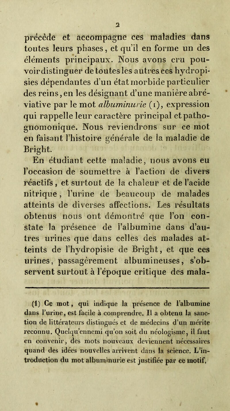 1 précède et accompagne ces maladies dans toutes leurs phases, et qu’il en forme un des éléments principaux. Nous avons cru pou- voir distinguer de toutes les autres ces hydropi- sies dépendantes d’un état morbide particulier des reins,en les désignant d’une manière abré- viative par le mot albuminurie (i), expression qui rappelle leur caractère principal et patho- gnomonique. Nous reviendrons sur ce mot en faisant l’histoire générale de la maladie de Bright. En étudiant cette maladie, nous avons eu l’occasion de soumettre à l’action de divers réactifs , et surtout de la chaleur et de l’acide nitrique, l’urine de beaucoup de malades atteints de diverses affections. Les résultats obtenus nous ont démontré que l’on con- state la présence de l’albumine dans d’au- tres urines que dans celles des malades at- teints de l’hydropisie de Bright, et que ces urines, passagèrement albumineuses, s’ob- servent surtout à l’époque critique des mala- (1) Ce mot, qui indique la présence de l’albumine dans l’urine, est facile à comprendre. Il a obtenu la sanc- tion de littérateurs distingués et de médecins d’un mérite reconnu. Quelqu’ennemi qu’on soit du néologisme, il faut en convenir, des mots nouveaux deviennent nécessaires quand des idées nouvelles arrivent dans la science. L’in- troduction du mot albuminurie est justifiée par ce motif,