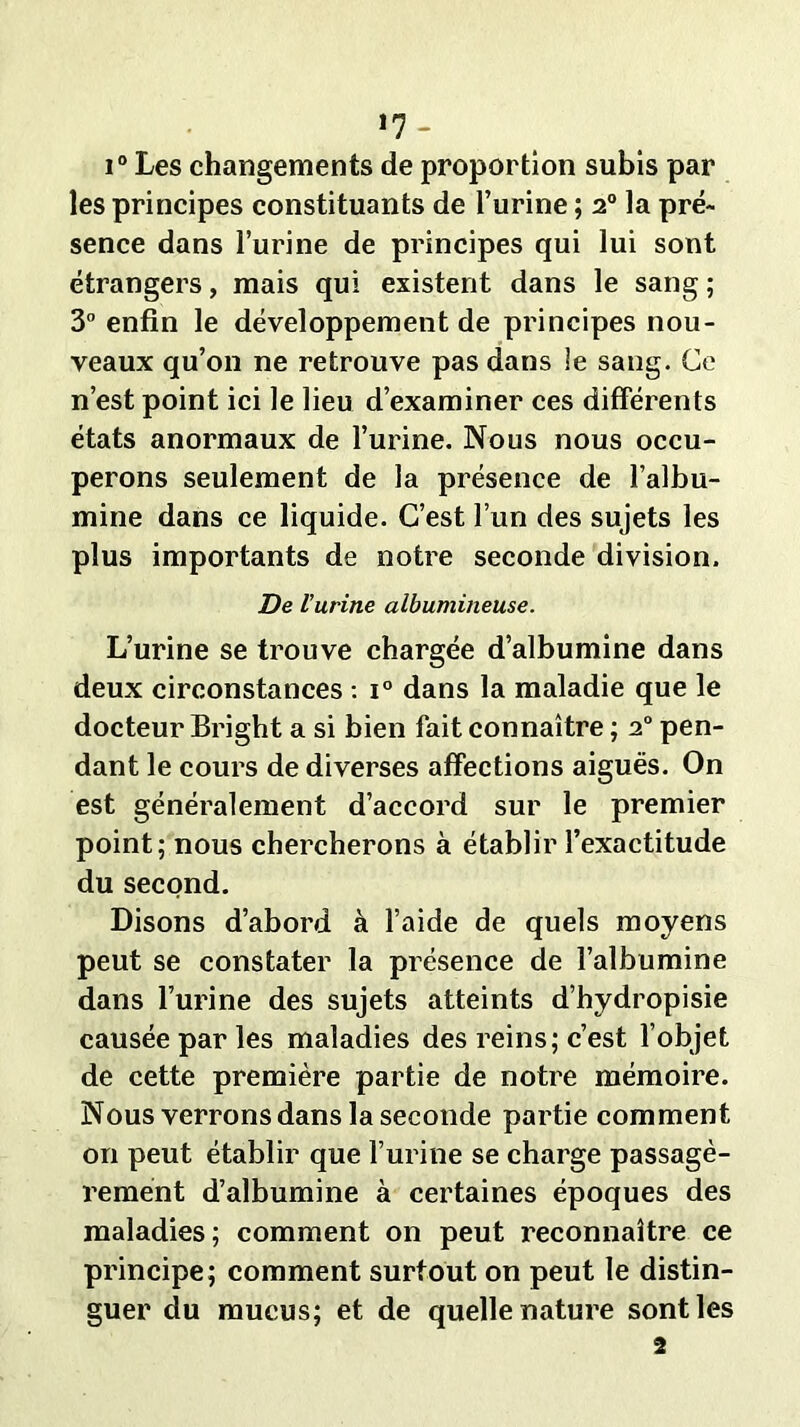 *7- i° Les changements de proportion subis par les principes constituants de l’urine ; 20 la pré- sence dans l’urine de principes qui lui sont étrangers, mais qui existent dans le sang ; 3° enfin le développement de principes nou- veaux qu’on ne retrouve pas dans ie sang. Ce n’est point ici le lieu d’examiner ces différents états anormaux de l’urine. Nous nous occu- perons seulement de la présence de l’albu- mine dans ce liquide. C’est l’un des sujets les plus importants de notre seconde division. De l’urine albumineuse. L’urine se trouve chargée d’albumine dans deux circonstances : i° dans la maladie que le docteur Bright a si bien fait connaître ; 20 pen- dant le cours de diverses affections aiguës. On est généralement d’accord sur le premier point; nous chercherons à établir l’exactitude du second. Disons d’abord à l’aide de quels moyens peut se constater la présence de l’albumine dans l’urine des sujets atteints d’hydropisie causée par les maladies des reins; c’est l’objet de cette première partie de notre mémoire. Nous verrons dans la seconde partie comment on peut établir que l’urine se charge passagè- rement d’albumine à certaines époques des maladies; comment on peut reconnaître ce principe; comment surtout on peut le distin- guer du mucus; et de quelle nature sont les 2