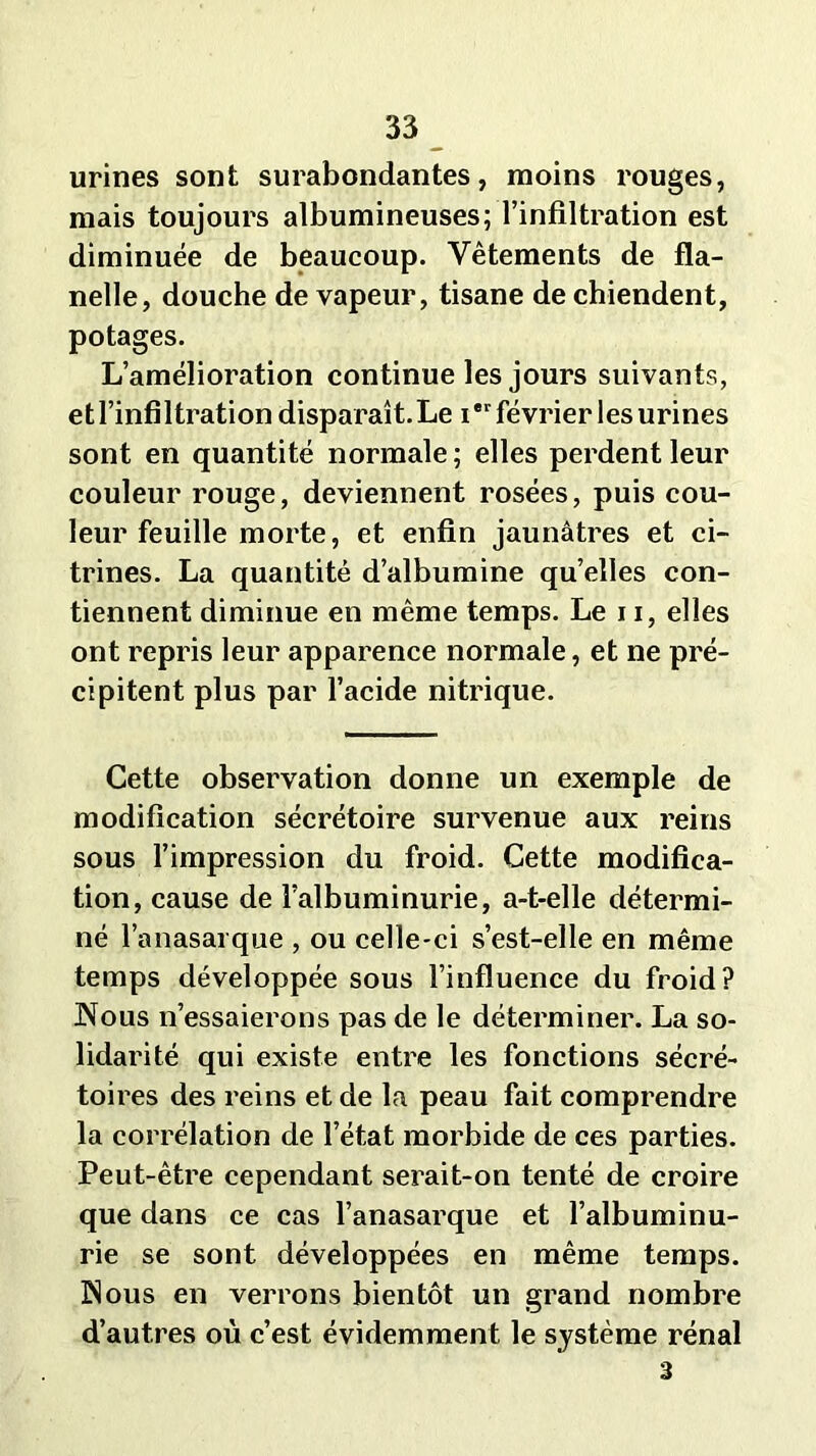 urines sont surabondantes, moins rouges, mais toujours albumineuses; l’infiltration est diminuée de beaucoup. Vêtements de fla- nelle, douche de vapeur, tisane de chiendent, potages. L’amélioration continue les jours suivants, et l’infiltration disparaît.Le i*r février les urines sont en quantité normale; elles perdent leur couleur rouge, deviennent rosées, puis cou- leur feuille morte, et enfin jaunâtres et ci- trines. La quantité d’albumine qu’elles con- tiennent diminue en même temps. Le 11, elles ont repris leur apparence normale, et ne pré- cipitent plus par l’acide nitrique. Cette observation donne un exemple de modification sécrétoire survenue aux reins sous l’impression du froid. Cette modifica- tion, cause de l’albuminurie, a-t-elle détermi- né l’anasarque , ou celle-ci s’est-elle en même temps développée sous l’influence du froid? Nous n’essaierons pas de le déterminer. La so- lidarité qui existe entre les fonctions sécré- toires des reins et de la peau fait comprendre la corrélation de l’état morbide de ces parties. Peut-être cependant serait-on tenté de croire que dans ce cas l’anasarque et l’albuminu- rie se sont développées en même temps. Nous en verrons bientôt un grand nombre d’autres où c’est évidemment le système rénal