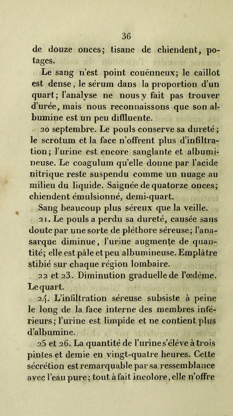 de douze onces; tisane de chiendent, po- tages. Le sang n’est point couënneux; le caillot est dense, le sérum dans la proportion d’un quart; l’analyse ne nous y fait pas trouver d’urée, mais nous reconnaissons que son al- bumine est un peu difïluente. 20 septembre. Le pouls conserve sa dureté ; le scrotum et la face n’offrent plus d’infiltra- tion; l’urine est encore sanglante et albumi- neuse. Le coagulum qu’elle donne par l’acide nitrique reste suspendu comme un nuage au milieu du liquide. Saignée de quatorze onces; chiendent émulsionné, demi-quart. Sang beaucoup plus séreux que la veille. 21. Le pouls a perdu sa dureté, causée sans doute par une sorte de pléthore séreuse; l’ana- sarque diminue, l’urine augmente de quan- tité; elle est pâle et peu albumineuse. Emplâtre stibié sur chaque région lombaire. 22 et 23. Diminution graduelle de l’oedème. Le quart. 24. L’infiltration séreuse subsiste à peine le long de la face interne des membres infé- rieurs; l’urine est limpide et ne contient plus d’albumine. 25 et 26. La quantité de l’urine s’élève à trois pintes et demie en vingt-quatre heures. Celte sécrétion est remarquable par sa ressemblance avec l’eau pure ; tout à fait incolore, elle n’offre