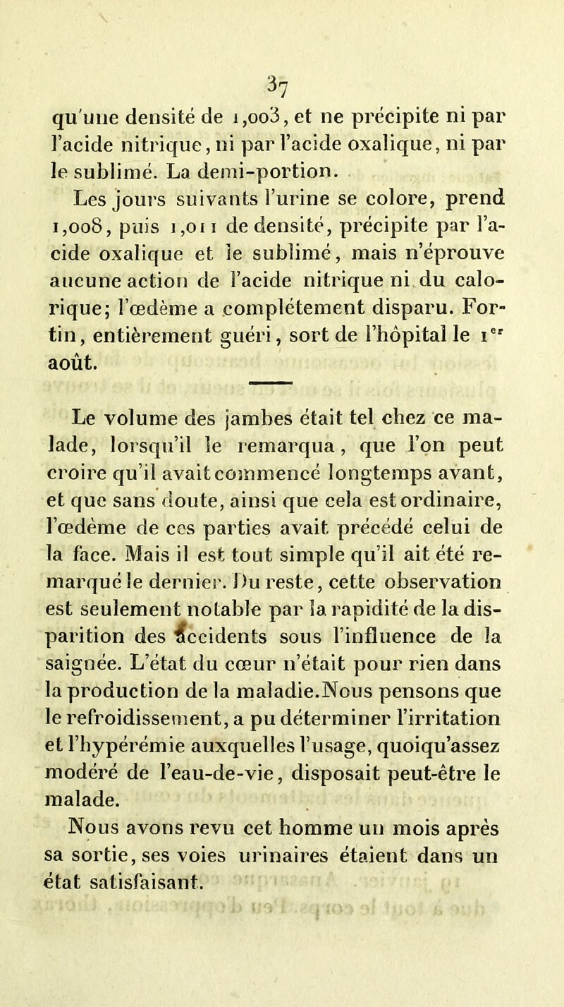 qu'une densité de i,oo3, et ne précipite ni par l’acide nitrique, ni par l’acide oxalique, ni par le sublimé. La demi-portion. Les jours suivants l’urine se colore, prend 1,008, puis 1,0i i de densité, précipite par l’a- cide oxalique et le sublimé, mais n’éprouve aucune action de l’acide nitrique ni du calo- rique; l’œdème a complètement disparu. For- tin, entièrement guéri, sort de l’hôpital le ier août. Le volume des jambes était tel chez ce ma- lade, lorsqu’il le remarqua, que l’on peut croire qu’il avait commencé longtemps avant, et que sans doute, ainsi que cela est ordinaire, l’œdème de ces parties avait précédé celui de la face. Mais il est tout simple qu’il ait été re- marqué le dernier. Du reste, cette observation est seulement notable par la rapidité de la dis- parition des Accidents sous l’influence de la saignée. L’état du cœur n’était pour rien dans la production de la maladie.Nous pensons que le refroidissement, a pu déterminer l’irritation et l’hypérémie auxquelles l’usage, quoiqu’assez modéré de l’eau-de-vie, disposait peut-être le malade. Nous avons revu cet homme un mois après sa sortie, ses voies urinaires étaient dans un état satisfaisant.