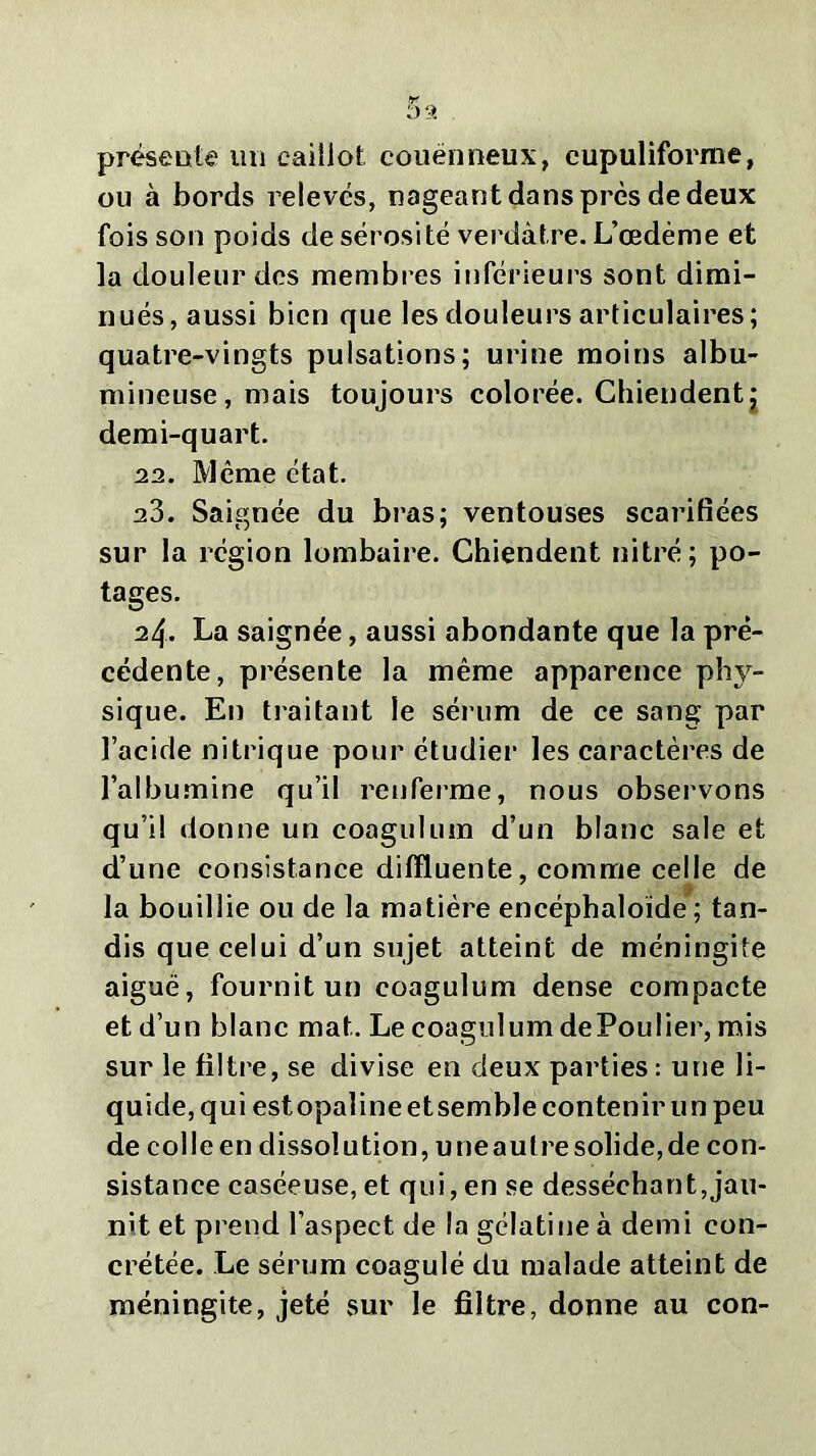 présente un caillot couënneux, cupuliforme, ou à bords relevés, nageant dans près de deux fois son poids de sérosité verdâtre. L’œdème et la douleur des membres inférieurs sont dimi- nués, aussi bien que les douleurs articulaires; quatre-vingts pulsations; urine moins albu- mineuse, mais toujours colorée. Chiendent j demi-quart. 22. Même état. 23. Saignée du bras; ventouses scarifiées sur la région lombaire. Chiendent nitré; po- tages. 24. La saignée, aussi abondante que la pré- cédente, présente la même apparence phy- sique. En traitant le sérum de ce sang par l’acide nitrique pour étudier les caractères de l’albumine qu’il renferme, nous observons qu’il donne un coagulum d’un blanc sale et d’une consistance dilïluente, comme celle de la bouillie ou de la matière encéphaloïde ; tan- dis que celui d’un sujet atteint de méningite aiguë, fournit un coagulum dense compacte et d’un blanc mat. Le coagulum dePoulier, mis sur le filtre, se divise en deux parties : une li- quide, qui estopaline et semble contenir un peu de colle en dissolution, une autre solide, de con- sistance caséeuse, et qui, en se desséchant,jau- nit et prend l’aspect de la gélatine à demi con- crétée. Le sérum coagulé du malade atteint de méningite, jeté sur le filtre, donne au con-