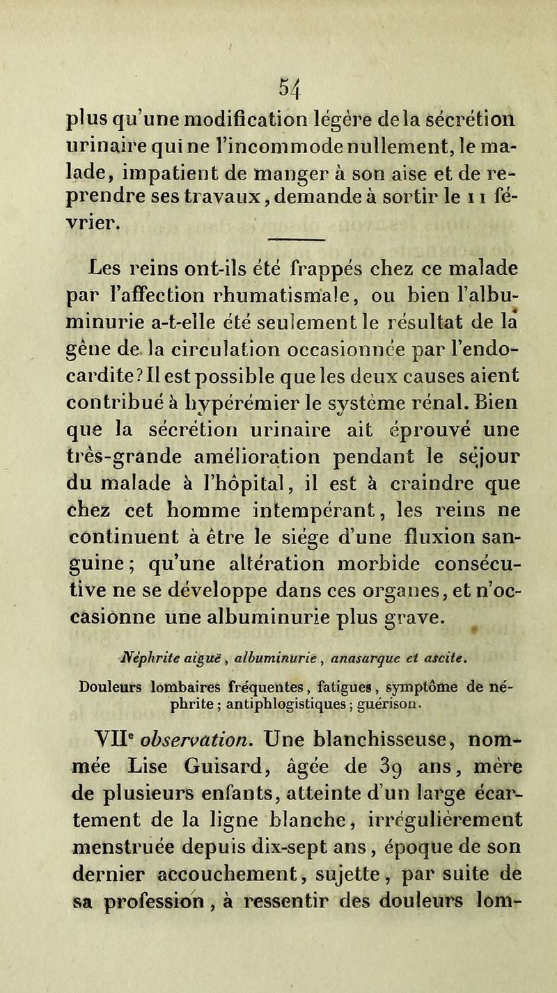 plus qu’une modification légère delà sécrétion urinaire qui ne l’incommode nullement, le ma- lade, impatient de manger à son aise et de re- prendre ses travaux, demande à sortir le 11 fé- vrier. Les reins ont-ils été frappés chez ee malade par l’affection rhumatismale, ou bien l’albu- minurie a-t-elle été seulement le résultat de la gêne de la circulation occasionnée par l’endo- cardite?!! est possible que les deux causes aient contribué à liypérémier le système rénal. Bien que la sécrétion urinaire ait éprouvé une très-grande amélioration pendant le séjour du malade à l’hôpital, il est à craindre que chez cet homme intempérant, les reins ne continuent à être le siège d’une fluxion san- guine ; qu’une altération morbide consécu- tive ne se développe dans ces organes, et n’oc- casionne une albuminurie plus grave. Néphrite aiguë, albuminurie , anasarque et ascite. Douleurs lombaires fre'quentes, fatigues, symptôme de né- phrite ; antiphlogistiques ; guérison. VIIe observation. Une blanchisseuse, nom- mée Lise Guisard, âgée de 3g ans, mère de plusieurs enfants, atteinte d’un large écar- tement de la ligne blanche, irrégulièrement menstruée depuis dix-sept ans, époque de son dernier accouchement, sujette, par suite de sa profession , à ressentir des douleurs lom-