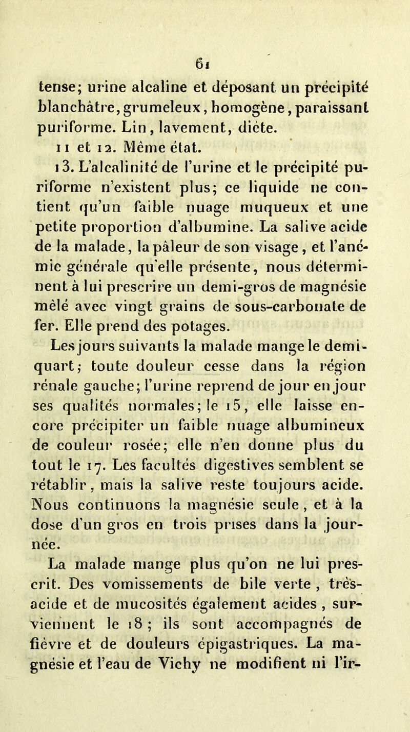 tense; urine alcaline et déposant un précipité blanchâtre, grumeleux, homogène, paraissant puriforme. Lin, lavement, diète, ii et 12. Même état. 13. L’alcalinité de l’urine et le précipité pu- riforme n’existent plus; ce liquide ne con- tient qu’un faible nuage muqueux et une petite proportion d’albumine. La salive acide de la malade, la pâleur de son visage , et l’ané- mie générale quelle présente, nous détermi- nent à lui prescrire un demi-gros de magnésie mêlé avec vingt grains de sous-carbonate de fer. Elle prend des potages. Les jours suivants la malade mange le demi- quart; toute douleur cesse dans la région rénale gauche; l’urine reprend de jour en jour ses qualités normales; le i5, elle laisse en- core précipiter un faible nuage albumineux de couleur rosée; elle n’en donne plus du tout le 17. Les facultés digestives semblent se rétablir, mais la salive reste toujours acide. Nous continuons la magnésie seule , et à la dose d'un gros en trois prises dans la jour- née. La malade mange plus qu’on ne lui pres- crit. Des vomissements de bile verte , très- acide et de mucosités également acides , sur- viennent le 18 ; ils sont accompagnés de fièvre et de douleurs épigastriques. La ma- gnésie et l’eau de Vichy ne modifient ni l’ir—