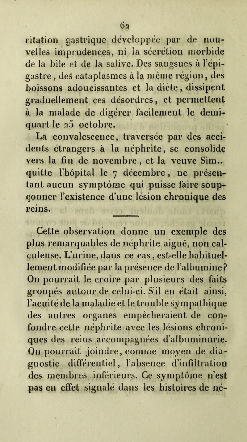 ritation gastrique développée par de nou- velles imprudences, ni la sécrétion morbide de la bile et cle la salive. Des sangsues à l’épi- gastre , des cataplasmes à la même région, des boissons adoucissantes et la diète, dissipent graduellement ces désordres, et permettent à la malade de digérer facilement le demi- quart le a5 octobre. La convalescence, traversée par des acci- dents étrangers à la néphrite, se consolide vers la fin de novembre , et la veuve Sim., quitte l’hôpital le 7 décembre, ne présen- tant aucun symptôme qui puisse faire soup- çonner l’existence d’une lésion chronique des reins. Cette observation donne un exemple des plus remarquables de néphrite aiguë, non cal- euleuse. L’urine, dans ce cas, est-elle habituel- lement modifiée par la présence de l’albumine? On pourrait le croire par plusieurs des faits groupés autour de celui-ci. S’il en était ainsi, l’acuité de la maladie et le trouble sympathique des autres organes empêcheraient de con- fondre cette néphrite avec les lésions chroni- ques des reins accompagnées d’albuminurie. On pourrait joindre, comme moyen de dia- gnostic différentiel, l’absence d’infiltration des membres inférieurs. Ce symptôme n’est pas en effet signalé dans les histoires de né-