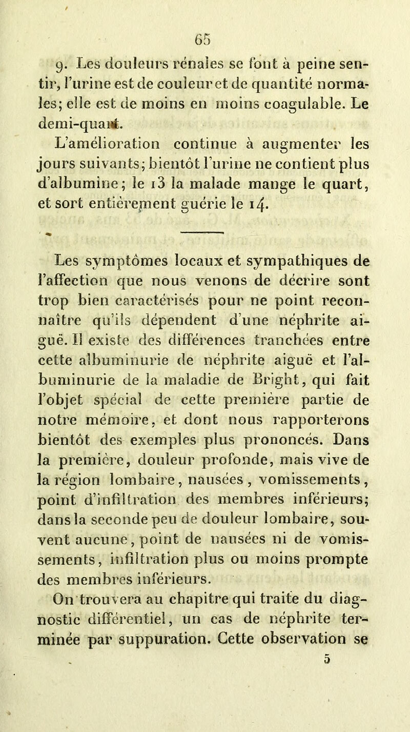 9. Les douleurs rénales se font à peine sen- tir, l’urine est de couleur et de quantité norma- les; elle est de moins en moins coagulable. Le demi-quaut. L’amélioration continue à augmenter les jours suivants; bientôt l’urine ne contient plus d’albumine; le i3 la malade mange le quart, et sort entièrement guérie le 14. Les symptômes locaux et sympathiques de l’affection que nous venons de décrire sont trop bien caractérisés pour ne point recon- naître qu’ils dépendent d’une néphrite ai- guë. Il existe des différences tranchées entre cette albuminurie de néphrite aiguë et l’al- buminurie de la maladie de Bright, qui fait l’objet spécial de cette première partie de notre mémoire, et dont nous rapporterons bientôt des exemples plus prononcés. Dans la première, douleur profonde, mais vive de la région lombaire , nausées , vomissements , point d’infiltration des membres inférieurs; dans la seconde peu de douleur lombaire, sou- vent aucune, point de nausées ni de vomis- sements, infiltration plus ou moins prompte des membres inférieurs. On trouvera au chapitre qui traite du diag- nostic différentiel, un cas de néphrite ter- minée par suppuration. Cette observation se