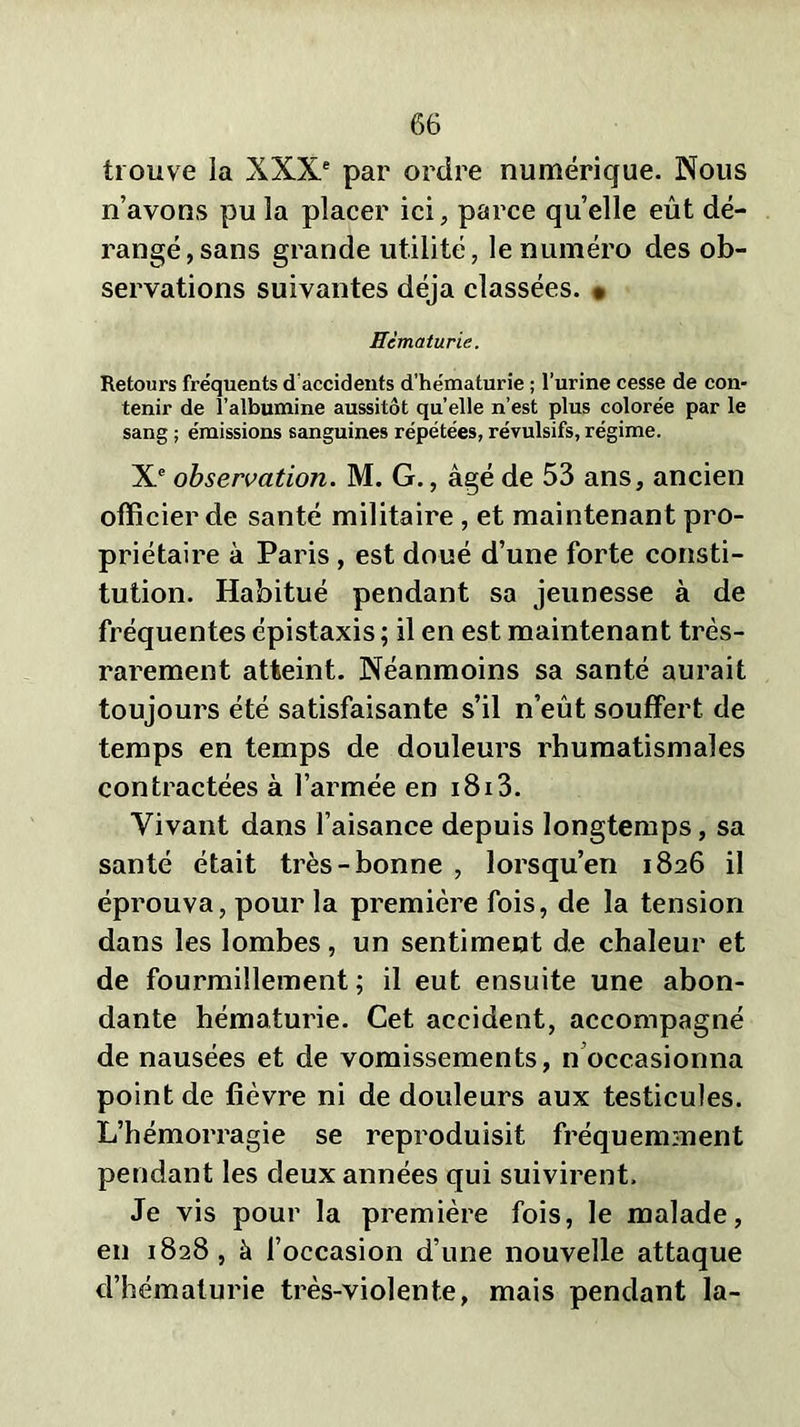 trouve la XXXe par ordre numérique. Nous n’avons pu la placer ici, parce quelle eût dé- rangé, sans grande utilité, le numéro des ob- servations suivantes déjà classées. • Hématurie. Retours fréquents d'accidents d’hématurie ; l’urine cesse de con- tenir de l’albumine aussitôt quelle n’est plus colorée par le sang ; émissions sanguines répétées, révulsifs, régime. Xe observation. M. G., âgé de 53 ans, ancien officier de santé militaire , et maintenant pro- priétaire à Paris , est doué d’une forte consti- tution. Habitué pendant sa jeunesse à de fréquentes épistaxis ; il en est maintenant très- rarement atteint. Néanmoins sa santé aurait toujours été satisfaisante s’il n’eût souffert de temps en temps de douleurs rhumatismales contractées à l’armée en i8i3. Vivant dans l’aisance depuis longtemps, sa santé était très-bonne , lorsqu’en 1826 il éprouva, pour la première fois, de la tension dans les lombes, un sentiment de chaleur et de fourmillement ; il eut ensuite une abon- dante hématurie. Cet accident, accompagné de nausées et de vomissements, n occasionna point de fièvre ni de douleurs aux testicules. L’hémorragie se reproduisit fréquemment pendant les deux années qui suivirent. Je vis pour la première fois, le malade, en 1828, à l’occasion d’une nouvelle attaque d’hématurie très-violente, mais pendant la-