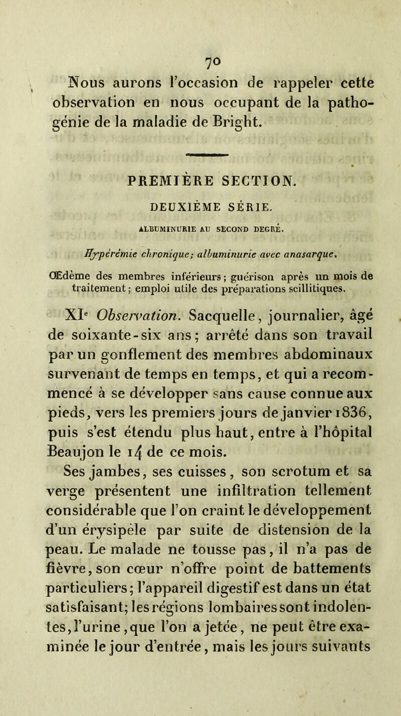 Nous aurons l’occasion de rappeler cette observation en nous occupant de la patho- génie de la maladie de Bright. PREMIÈRE SECTION. DEUXIÈME SÉRIE. ALBUMINURIE AU SECOND DEGRÉ. Hyperémie chronique ; albuminurie avec anasarque. Œdème des membres inférieurs ; guérison après un mois de traitement; emploi utile des préparations scillitiques. XIe Observation. Sacquelle, journalier, âgé de soixante-six ans; arrêté dans son travail par un gonflement des membres abdominaux survenant de temps en temps, et qui a recom- mencé à se développer sans cause connue aux pieds, vers les premiers jours de janvier 1836, puis s’est étendu plus haut, entre à l’hôpital Beaujon le 14 de ce mois. Ses jambes, ses cuisses, son scrotum et sa verge présentent une infiltration tellement considérable que l’on craint le développement d’un érysipèle par suite de distension de la peau. Le malade ne tousse pas, il n’a pas de fièvre, son cœur n’offre point de battements particuliers; l’appareil digestif est dans un état satisfaisant; les régions lombairessont indolen- tes,l’urine,que l’on a jetée, ne peut être exa- minée le jour d’entrée, mais les jours suivants