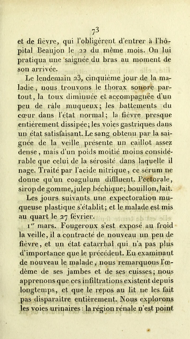 et de fièvre, qui l’obligèrent d’entrer à l’hô- pital Beaujon le 22 du même mois. On lui pratiqua une saignée du bras au moment de son arrivée. Le lendemain 23, cinquième jour de la ma- ladie , nous trouvons le thorax sonore par- tout, la toux diminuée et accompagnée d’un peu de râle muqueux; les battements du cœur dans l’état normal; la fièvre presque entièrement dissipée; les voies gastriques dans un état satisfaisant. Le sang obtenu par la sai- gnée de la veille présente un caillot assez dense , mais d’un poids moitié moins considé- rable que celui de la sérosité dans laquelle il nage. Traité par l’acide nitrique, ce sérum ne donne qu’un coagulum difïluent. Pectorale, sirop de gomme,julep béchique; bouillon, lait. Les jours suivants une expectoration mu- queuse plastique s’établit; et le malade est mis au quart le 27 février. Ier mars. Fougeroux s’est exposé au froid la veille, il a contracté de nouveau un peu de fièvre, et un état catarrhal qui 11’a pas plus d’importance que le précédent. En examinant de nouveau le malade, nous remarquons l’œ- dème de ses jambes et de ses cuisses; nous apprenons que ces infiltrations existent depuis longtemps, et que le repos au lit ne les fait pas disparaître entièrement. Nous explorons les voies urinaires : la région rénale n’est point