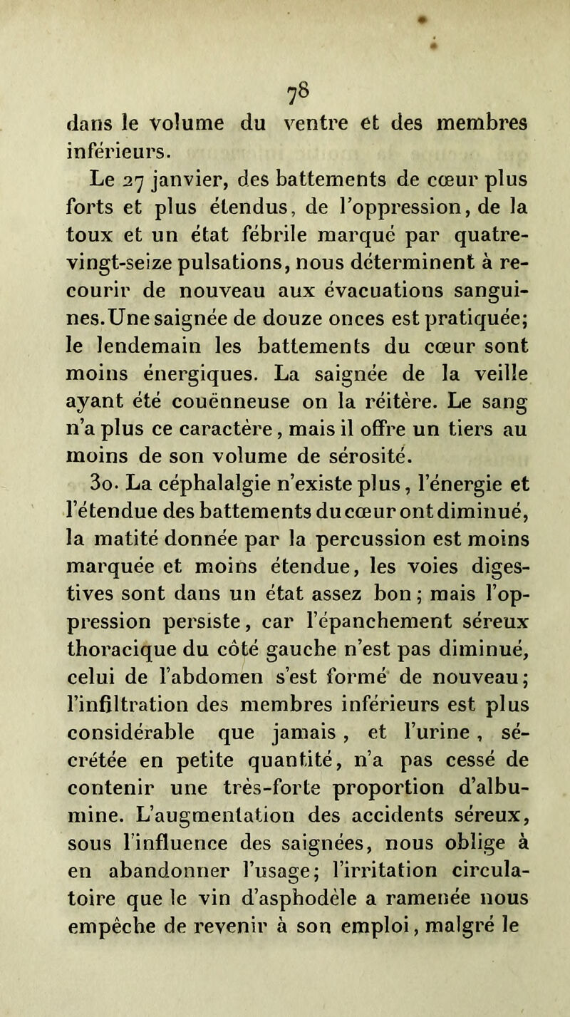 dans le volume du ventre et des membres inférieurs. Le 27 janvier, des battements de cœur plus forts et plus étendus, de l’oppression, de la toux et un état fébrile marqué par quatre- vingt-seize pulsations, nous déterminent à re- courir de nouveau aux évacuations sangui- nes.Une saignée de douze onces est pratiquée; le lendemain les battements du cœur sont moins énergiques. La saignée de la veille ayant été couënneuse on la réitère. Le sang n’a plus ce caractère, mais il offre un tiers au moins de son volume de sérosité. 3o- La céphalalgie n’existe plus, l’énergie et l’étendue des battements du cœur ont diminué, la matité donnée par la percussion est moins marquée et moins étendue, les voies diges- tives sont dans un état assez bon ; mais l’op- pression persiste, car l’épanchement séreux thoracique du côté gauche n’est pas diminué, celui de l’abdomen s’est formé de nouveau; l’infiltration des membres inférieurs est plus considérable que jamais , et l’urine , sé- crétée en petite quantité, n’a pas cessé de contenir une très-forte proportion d’albu- mine. L’augmentation des accidents séreux, sous l’influence des saignées, nous oblige à en abandonner l’usage; l’irritation circula- toire que le vin d’asphodèle a ramenée nous empêche de revenir à son emploi, malgré le