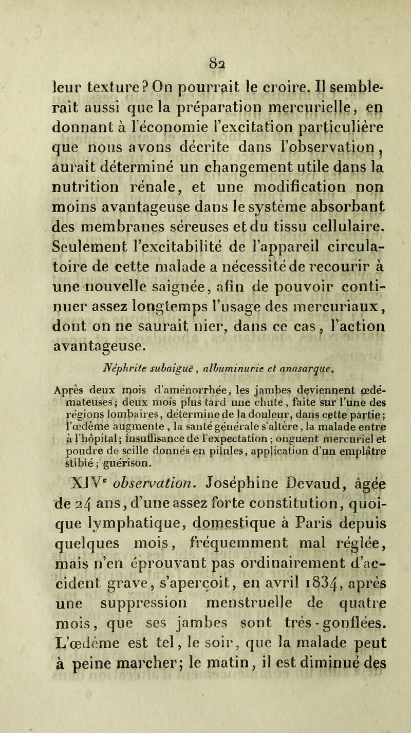 8a leur texture?On pourrait le croire. Il semble- rait aussi que la préparation mercurielle, en donnant à l’économie l’excitation particulière que nous avons décrite dans l’observation, aurait déterminé un changement utile dans la nutrition rénale, et une modification non moins avantageuse dans le système absorbant des membranes séreuses et du tissu cellulaire. Seulement l’excitabilité de l’appareil circula- toire de cette malade a nécessité de recourir à une nouvelle saignée, afin de pouvoir conti- nuer assez longtemps l’usage des mercuriaux, dont on ne saurait nier, dans ce cas, l’action avantageuse. Néphrite subaiguë, albuminurie et anasarque. Après deux mois d'aménorrhée, les jambes deviennent œdé- mateuses; deux mois plus tard une chute , faite sur l’une des régions lombaires, détermine de la douleur, dans cette partie ; l’œdème augmente , la santé générale s’altère, la malade entre à l’hôpital; insuffisance de l'expectation; onguent mercuriel et poudre de scille donnés en pilules, application d’un emplâtre stibié ; guérison. XIVe observation. Joséphine Devaud, âgée de 24 ans, d’une assez forte constitution, quoi- que lymphatique, domestique à Paris depuis quelques mois, fréquemment mal réglée, mais n’en éprouvant pas ordinairement d’ac- cident grave, s’aperçoit, en avril 1834? après une suppression menstruelle de quatre mois, que ses jambes sont très - gonflées. L’œdème est tel, le soir, que la malade peut à peine marcher; le matin, il est diminué des