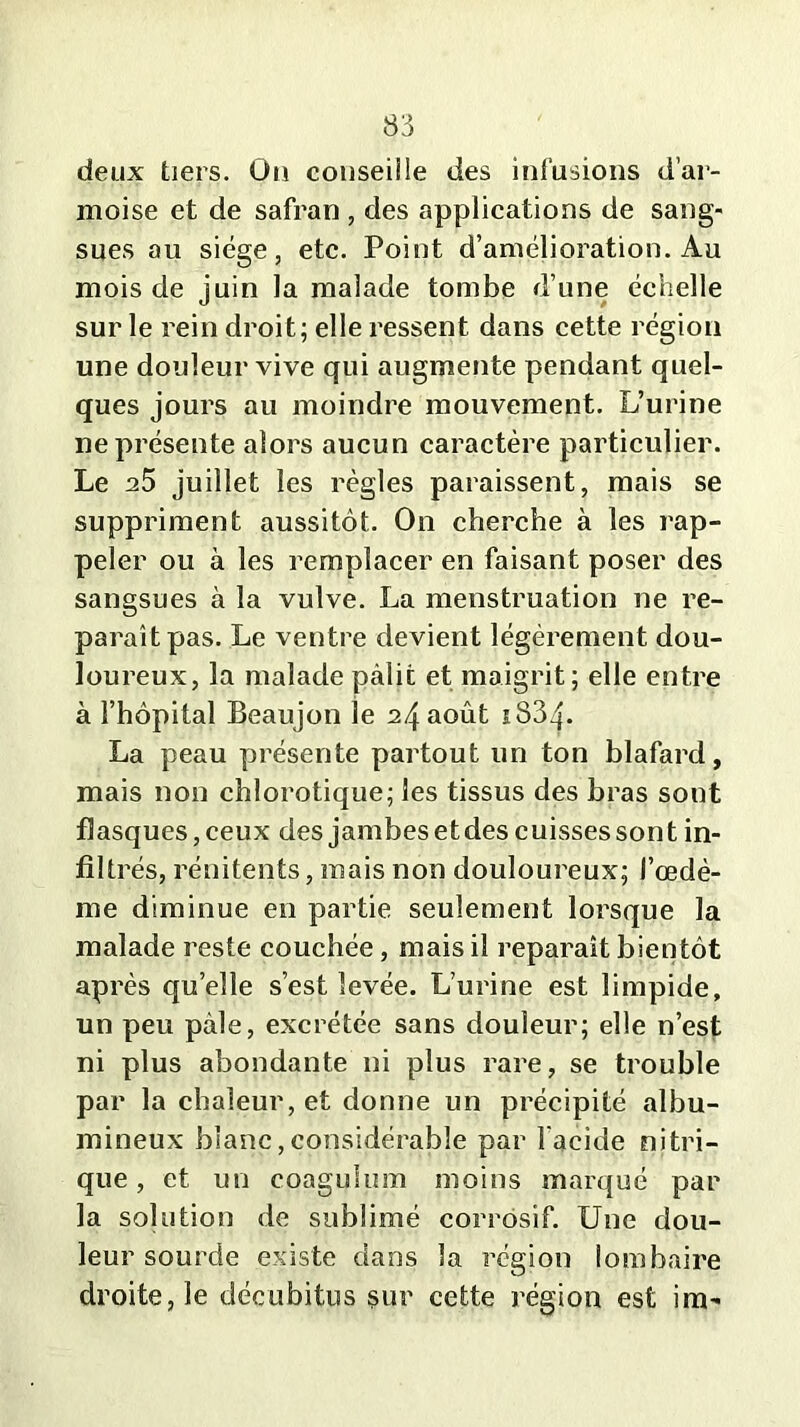 deux tiers. Oü conseille des infusions d’ar- moise et de safran , des applications de sang- sues au siège, etc. Point d’amélioration. Au mois de juin la malade tombe d’une échelle sur le rein droit; elle ressent dans cette région une douleur vive qui augmente pendant quel- ques jours au moindre mouvement. L’urine ne présente alors aucun caractère particulier. Le a5 juillet les règles paraissent, mais se suppriment aussitôt. On cherche à les rap- peler ou à les remplacer en faisant poser des sangsues à la vulve. La menstruation ne re- paraît pas. Le ventre devient légèrement dou- loureux, la malade pâlit et maigrit; elle entre à l’hôpital Beaujon le 24 août 1834- La peau présente partout un ton blafard, mais non chlorotique; les tissus des bras sont flasques, ceux des jambes et des cuisses sont in- filtrés, rénitents, mais non douloureux; l’œdè- me diminue en partie seulement lorsque la malade reste couchée, mais il reparaît bientôt après quelle s’est levée. L’urine est limpide, un peu pâle, excrétée sans douleur; elle n’est ni plus abondante ni plus rare, se trouble par la chaleur, et donne un précipité albu- mineux blanc,considérable par l'acide nitri- que , et un coaguhmi moins marqué par la solution de sublimé corrosif. Une dou- leur sourde existe dans la région lombaire droite, le décubitus sur cette région est im-