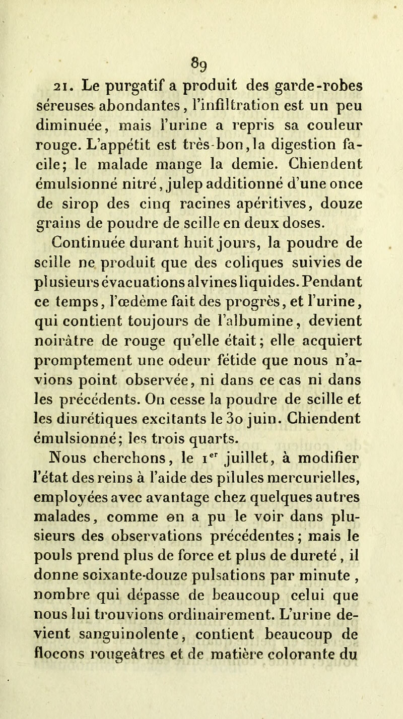 »9 2i. Le purgatif a produit des garde-robes séreuses abondantes, l’infiltration est un peu diminuée, mais l’urine a repris sa couleur rouge. L’appétit est très bon,la digestion fa- cile; le malade mange la demie. Chiendent émulsionné nitré, julep additionné d’une once de sirop des cinq racines apéritives, douze grains de poudre de scille en deux doses. Continuée durant huit jours, la poudre de scille ne produit que des coliques suivies de plusieurs évacuations alvinesliquides. Pendant ce temps, l’cedème fait des progrès, et l’urine, qui contient toujours de l’albumine, devient noirâtre de rouge qu’elle était; elle acquiert promptement une odeur fétide que nous n’a- vions point observée, ni dans ce cas ni dans les précédents. On cesse la poudre de scille et les diurétiques excitants le 3o juin. Chiendent émulsionné; les trois quarts. Nous cherchons, le ier juillet, à modifier l’état des reins à l’aide des pilules mercurielles, employées avec avantage chez quelques autres malades, comme en a pu le voir dans plu- sieurs des observations précédentes; mais le pouls prend plus de force et plus de dureté, il donne soixante-douze pulsations par minute , nombre qui dépasse de beaucoup celui que nous lui trouvions ordinairement. L’urine de- vient sanguinolente, contient beaucoup de flocons rougeâtres et de matière colorante du